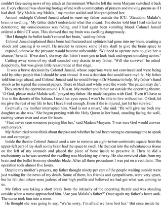 couldn’t face seeing news of my attack at that moment.When he left the room Maryam switched it back
on. Every channel was showing footage of me with a commentary of prayers and moving poems as if I
had died. ‘My Malala, my Malala,’ my mother wailed and Maryam joined her.
Around midnight Colonel Junaid asked to meet my father outside the ICU. ‘Ziauddin, Malala’s
brain is swelling.’ My father didn’t understand what this meant. The doctor told him I had started to
deteriorate; my consciousness was fading, and I had again been vomiting blood. Colonel Junaid
ordered a third CT scan. This showed that my brain was swelling dangerously.
‘But I thought the bullet hadn’t entered her brain,’ said my father.
Colonel Junaid explained that a bone had fractured and splinters had gone into my brain, creating a
shock and causing it to swell. He needed to remove some of my skull to give the brain space to
expand, otherwise the pressure would become unbearable. ‘We need to operate now to give her a
chance,’ he said. ‘If we don’t, she may die. I don’t want you to look back and regret not taking action.’
Cutting away some of my skull sounded very drastic to my father. ‘Will she survive?’ he asked
desperately, but was given little reassurance at that stage.
It was a brave decision by Colonel Junaid, whose superiors were not convinced and were being
told by other people that I should be sent abroad. It was a decision that would save my life. My father
told him to go ahead, and Colonel Junaid said he would bring in Dr Mumtaz to help. My father’s hand
shook as he signed the consent papers. There in black and white were the words ‘the patient may die’.
They started the operation around 1.30 a.m. My mother and father sat outside the operating theatre.
‘O God, please make Malala well,’ prayed my father. He made bargains with God. ‘Even if I have to
live in the deserts of the Sahara, I need her eyes open; I won’t be able to live without her. O God, let
me give the rest of my life to her; I have lived enough. Even if she is injured, just let her survive.’
Eventually my mother interrupted him. ‘God is not a miser,’ she said. ‘He will give me back my
daughter as she was.’ She began praying with the Holy Quran in her hand, standing facing the wall,
reciting verses over and over for hours.
‘I had never seen someone praying like her,’ said Madam Maryam. ‘I was sure God would answer
such prayers.’
My father tried not to think about the past and whether he had been wrong to encourage me to speak
out and campaign.
Inside the theatre Colonel Junaid used a saw to remove an eight-to-ten-centimetre square from the
upper-left part of my skull so my brain had the space to swell. He then cut into the subcutaneous tissue
on the left of my stomach and placed the piece of bone inside to preserve it. Then he did a
tracheotomy as he was worried the swelling was blocking my airway. He also removed clots from my
brain and the bullet from my shoulder blade. After all these procedures I was put on a ventilator. The
operation took almost five hours.
Despite my mother’s prayers, my father thought ninety per cent of the people waiting outside were
just waiting for the news of my death. Some of them, his friends and sympathisers, were very upset,
but he felt that others were jealous of our high profile and believed we had got what was coming to
us.
My father was taking a short break from the intensity of the operating theatre and was standing
outside when a nurse approached him. ‘Are you Malala’s father?’ Once again my father’s heart sank.
The nurse took him into a room.
He thought she was going to say, ‘We’re sorry, I’m afraid we have lost her.’ But once inside he
 