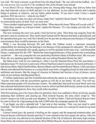 was told, ‘We need someone to get blood from the blood bank.’ He was relieved but baffled. Am I
the only person who can fetch it? he wondered. One of his friends went instead.
It was about 5.30 a.m. when the surgeons came out. Among other things, they told my father that
they had removed a piece of skull and put it in my abdomen. In our culture doctors don’t explain
things to patients or relatives, and my father asked humbly, ‘If you don’t mind, I have a stupid
question. Will she survive – what do you think?’
‘In medicine two plus two does not always make four,’ replied Colonel Junaid. ‘We did our job –
we removed the piece of skull. Now we must wait.’
‘I have another stupid question,’ said my father. ‘What about this bone? What will you do with it?’
‘After three months we will put it back,’ replied Dr Mumtaz. ‘It’s very simple, just like this.’ He
clapped his hands.
The next morning the news was good. I had moved my arms. Then three top surgeons from the
province came to examine me. They said Colonel Junaid and Dr Mumtaz had done a splendid job, and
the operation had gone very well, but I should now be put into an induced coma because if I regained
consciousness there would be pressure on the brain.
While I was hovering between life and death, the Taliban issued a statement assuming
responsibility for shooting me but denying it was because of my campaign for education. ‘We carried
out this attack, and anybody who speaks against us will be attacked in the same way,’ said Ehsanullah
Ehsan, a spokesman for the TTP. ‘Malala has been targeted because of her pioneer role in preaching
secularism . . . She was young but she was promoting Western culture in Pashtun areas. She was pro-
West; she was speaking against the Taliban; she was calling President Obama her idol.’
My father knew what he was referring to. After I won the National Peace Prize the year before, I
had done many TV interviews and in one of them I had been asked to name my favourite politicians. I
had chosen Khan Abdul Ghaffar Khan, Benazir Bhutto and President Barack Obama. I had read about
Obama and admired him because as a young black man from a struggling family he had achieved his
ambitions and dreams. But the image of America in Pakistan had become of one of drones, secret
raids on our territory and Raymond Davis.
A Taliban spokesman said that Fazlullah had ordered the attack at a meeting two months earlier.
‘Anyone who sides with the government against us will die at our hands,’ he said. ‘You will see.
Other important people will soon become victims.’ He added they had used two local Swati men who
had collected information about me and my route to school and had deliberately carried out the attack
near an army checkpoint to show they could strike anywhere.
That first morning, just a few hours after my operation, there was suddenly a flurry of activity, people
neatening their uniforms and clearing up. Then General Kayani, the army chief, swept in. ‘The
nation’s prayers are with you and your daughter,’ he told my father. I had met General Kayani when
he came to Swat for a big meeting at the end of 2009 after the campaign against the Taliban.
‘I am happy you did a splendid job,’ I had said at that meeting. ‘Now you just need to catch
Fazlullah.’ The hall filled with applause and General Kayani came over and put his hand on my head
like a father.
Colonel Junaid gave the general a briefing on the surgery and the proposed treatment plan, and
General Kayani told him he should send the CT scans abroad to the best experts for advice. After his
visit no one else was allowed at my bedside because of the risk of infection. But many kept coming:
Imran Khan, the cricketer-turned-politician; Mian Iftikhar Hussein, the provincial information minister
 