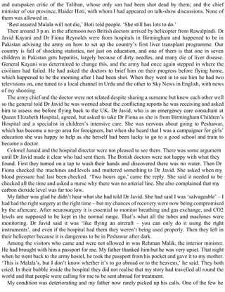and outspoken critic of the Taliban, whose only son had been shot dead by them; and the chief
minister of our province, Haider Hoti, with whom I had appeared on talk-show discussions. None of
them was allowed in.
‘Rest assured Malala will not die,’ Hoti told people. ‘She still has lots to do.’
Then around 3 p.m. in the afternoon two British doctors arrived by helicopter from Rawalpindi. Dr
Javid Kayani and Dr Fiona Reynolds were from hospitals in Birmingham and happened to be in
Pakistan advising the army on how to set up the country’s first liver transplant programme. Our
country is full of shocking statistics, not just on education, and one of them is that one in seven
children in Pakistan gets hepatitis, largely because of dirty needles, and many die of liver disease.
General Kayani was determined to change this, and the army had once again stepped in where the
civilians had failed. He had asked the doctors to brief him on their progress before flying home,
which happened to be the morning after I had been shot. When they went in to see him he had two
televisions on, one tuned to a local channel in Urdu and the other to Sky News in English, with news
of my shooting.
The army chief and the doctor were not related despite sharing a surname but knew each other well
so the general told Dr Javid he was worried about the conflicting reports he was receiving and asked
him to assess me before flying back to the UK. Dr Javid, who is an emergency care consultant at
Queen Elizabeth Hospital, agreed, but asked to take Dr Fiona as she is from Birmingham Children’s
Hospital and a specialist in children’s intensive care. She was nervous about going to Peshawar,
which has become a no-go area for foreigners, but when she heard that I was a campaigner for girls’
education she was happy to help as she herself had been lucky to go to a good school and train to
become a doctor.
Colonel Junaid and the hospital director were not pleased to see them. There was some argument
until Dr Javid made it clear who had sent them. The British doctors were not happy with what they
found. First they turned on a tap to wash their hands and discovered there was no water. Then Dr
Fiona checked the machines and levels and muttered something to Dr Javid. She asked when my
blood pressure had last been checked. ‘Two hours ago,’ came the reply. She said it needed to be
checked all the time and asked a nurse why there was no arterial line. She also complained that my
carbon dioxide level was far too low.
My father was glad he didn’t hear what she had told Dr Javid. She had said I was ‘salvageable’ – I
had had the right surgery at the right time – but my chances of recovery were now being compromised
by the aftercare. After neurosurgery it is essential to monitor breathing and gas exchange, and CO2
levels are supposed to be kept in the normal range. That’s what all the tubes and machines were
monitoring. Dr Javid said it was ‘like flying an aircraft – you can only do it using the right
instruments’, and even if the hospital had them they weren’t being used properly. Then they left in
their helicopter because it is dangerous to be in Peshawar after dark.
Among the visitors who came and were not allowed in was Rehman Malik, the interior minister.
He had brought with him a passport for me. My father thanked him but he was very upset. That night
when he went back to the army hostel, he took the passport from his pocket and gave it to my mother.
‘This is Malala’s, but I don’t know whether it’s to go abroad or to the heavens,’ he said. They both
cried. In their bubble inside the hospital they did not realise that my story had travelled all round the
world and that people were calling for me to be sent abroad for treatment.
My condition was deteriorating and my father now rarely picked up his calls. One of the few he
 