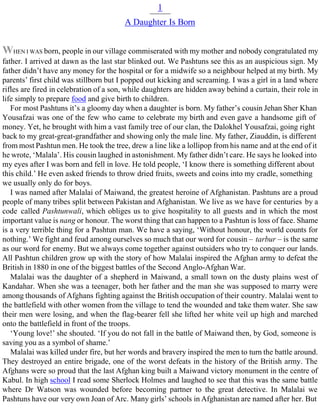 1
A Daughter Is Born
WHEN I WAS born, people in our village commiserated with my mother and nobody congratulated my
father. I arrived at dawn as the last star blinked out. We Pashtuns see this as an auspicious sign. My
father didn’t have any money for the hospital or for a midwife so a neighbour helped at my birth. My
parents’ first child was stillborn but I popped out kicking and screaming. I was a girl in a land where
rifles are fired in celebration of a son, while daughters are hidden away behind a curtain, their role in
life simply to prepare food and give birth to children.
For most Pashtuns it’s a gloomy day when a daughter is born. My father’s cousin Jehan Sher Khan
Yousafzai was one of the few who came to celebrate my birth and even gave a handsome gift of
money. Yet, he brought with him a vast family tree of our clan, the Dalokhel Yousafzai, going right
back to my great-great-grandfather and showing only the male line. My father, Ziauddin, is different
from most Pashtun men. He took the tree, drew a line like a lollipop from his name and at the end of it
he wrote, ‘Malala’. His cousin laughed in astonishment. My father didn’t care. He says he looked into
my eyes after I was born and fell in love. He told people, ‘I know there is something different about
this child.’ He even asked friends to throw dried fruits, sweets and coins into my cradle, something
we usually only do for boys.
I was named after Malalai of Maiwand, the greatest heroine of Afghanistan. Pashtuns are a proud
people of many tribes split between Pakistan and Afghanistan. We live as we have for centuries by a
code called Pashtunwali, which obliges us to give hospitality to all guests and in which the most
important value is nang or honour. The worst thing that can happen to a Pashtun is loss of face. Shame
is a very terrible thing for a Pashtun man. We have a saying, ‘Without honour, the world counts for
nothing.’ We fight and feud among ourselves so much that our word for cousin – tarbur – is the same
as our word for enemy. But we always come together against outsiders who try to conquer our lands.
All Pashtun children grow up with the story of how Malalai inspired the Afghan army to defeat the
British in 1880 in one of the biggest battles of the Second Anglo-Afghan War.
Malalai was the daughter of a shepherd in Maiwand, a small town on the dusty plains west of
Kandahar. When she was a teenager, both her father and the man she was supposed to marry were
among thousands of Afghans fighting against the British occupation of their country. Malalai went to
the battlefield with other women from the village to tend the wounded and take them water. She saw
their men were losing, and when the flag-bearer fell she lifted her white veil up high and marched
onto the battlefield in front of the troops.
‘Young love!’ she shouted. ‘If you do not fall in the battle of Maiwand then, by God, someone is
saving you as a symbol of shame.’
Malalai was killed under fire, but her words and bravery inspired the men to turn the battle around.
They destroyed an entire brigade, one of the worst defeats in the history of the British army. The
Afghans were so proud that the last Afghan king built a Maiwand victory monument in the centre of
Kabul. In high school I read some Sherlock Holmes and laughed to see that this was the same battle
where Dr Watson was wounded before becoming partner to the great detective. In Malalai we
Pashtuns have our very own Joan of Arc. Many girls’ schools in Afghanistan are named after her. But
 