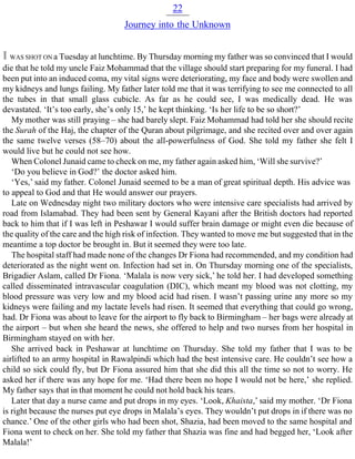 22
Journey into the Unknown
I WAS SHOT ON a Tuesday at lunchtime. By Thursday morning my father was so convinced that I would
die that he told my uncle Faiz Mohammad that the village should start preparing for my funeral. I had
been put into an induced coma, my vital signs were deteriorating, my face and body were swollen and
my kidneys and lungs failing. My father later told me that it was terrifying to see me connected to all
the tubes in that small glass cubicle. As far as he could see, I was medically dead. He was
devastated. ‘It’s too early, she’s only 15,’ he kept thinking. ‘Is her life to be so short?’
My mother was still praying – she had barely slept. Faiz Mohammad had told her she should recite
the Surah of the Haj, the chapter of the Quran about pilgrimage, and she recited over and over again
the same twelve verses (58–70) about the all-powerfulness of God. She told my father she felt I
would live but he could not see how.
When Colonel Junaid came to check on me, my father again asked him, ‘Will she survive?’
‘Do you believe in God?’ the doctor asked him.
‘Yes,’ said my father. Colonel Junaid seemed to be a man of great spiritual depth. His advice was
to appeal to God and that He would answer our prayers.
Late on Wednesday night two military doctors who were intensive care specialists had arrived by
road from Islamabad. They had been sent by General Kayani after the British doctors had reported
back to him that if I was left in Peshawar I would suffer brain damage or might even die because of
the quality of the care and the high risk of infection. They wanted to move me but suggested that in the
meantime a top doctor be brought in. But it seemed they were too late.
The hospital staff had made none of the changes Dr Fiona had recommended, and my condition had
deteriorated as the night went on. Infection had set in. On Thursday morning one of the specialists,
Brigadier Aslam, called Dr Fiona. ‘Malala is now very sick,’ he told her. I had developed something
called disseminated intravascular coagulation (DIC), which meant my blood was not clotting, my
blood pressure was very low and my blood acid had risen. I wasn’t passing urine any more so my
kidneys were failing and my lactate levels had risen. It seemed that everything that could go wrong,
had. Dr Fiona was about to leave for the airport to fly back to Birmingham – her bags were already at
the airport – but when she heard the news, she offered to help and two nurses from her hospital in
Birmingham stayed on with her.
She arrived back in Peshawar at lunchtime on Thursday. She told my father that I was to be
airlifted to an army hospital in Rawalpindi which had the best intensive care. He couldn’t see how a
child so sick could fly, but Dr Fiona assured him that she did this all the time so not to worry. He
asked her if there was any hope for me. ‘Had there been no hope I would not be here,’ she replied.
My father says that in that moment he could not hold back his tears.
Later that day a nurse came and put drops in my eyes. ‘Look, Khaista,’ said my mother. ‘Dr Fiona
is right because the nurses put eye drops in Malala’s eyes. They wouldn’t put drops in if there was no
chance.’ One of the other girls who had been shot, Shazia, had been moved to the same hospital and
Fiona went to check on her. She told my father that Shazia was fine and had begged her, ‘Look after
Malala!’
 