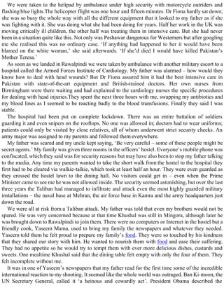 We were taken to the helipad by ambulance under high security with motorcycle outriders and
flashing blue lights.The helicopter flight was one hour and fifteen minutes. Dr Fiona hardly sat down;
she was so busy the whole way with all the different equipment that it looked to my father as if she
was fighting with it. She was doing what she had been doing for years. Half her work in the UK was
moving critically ill children, the other half was treating them in intensive care. But she had never
been in a situation quite like this. Not only was Peshawar dangerous for Westerners but after googling
me she realised this was no ordinary case. ‘If anything had happened to her it would have been
blamed on the white woman,’ she said afterwards. ‘If she’d died I would have killed Pakistan’s
Mother Teresa.’
As soon as we landed in Rawalpindi we were taken by ambulance with another military escort to a
hospital called the Armed Forces Institute of Cardiology. My father was alarmed – how would they
know how to deal with head wounds? But Dr Fiona assured him it had the best intensive care in
Pakistan with state-of-the-art equipment and British-trained doctors. Her own nurses from
Birmingham were there waiting and had explained to the cardiology nurses the specific procedures
for dealing with head injuries.They spent the next three hours with me, swapping my antibiotics and
my blood lines as I seemed to be reacting badly to the blood transfusions. Finally they said I was
stable.
The hospital had been put on complete lockdown. There was an entire battalion of soldiers
guarding it and even snipers on the rooftops. No one was allowed in; doctors had to wear uniforms;
patients could only be visited by close relatives, all of whom underwent strict security checks. An
army major was assigned to my parents and followed them everywhere.
My father was scared and my uncle kept saying, ‘Be very careful – some of these people might be
secret agents.’ My family was given three rooms in the officers’ hostel. Everyone’s mobile phone was
confiscated, which they said was for security reasons but may have also been to stop my father talking
to the media. Any time my parents wanted to take the short walk from the hostel to the hospital they
first had to be cleared via walkie-talkie, which took at least half an hour. They were even guarded as
they crossed the hostel lawn to the dining hall. No visitors could get in – even when the Prime
Minister came to see me he was not allowed inside. The security seemed astonishing, but over the last
three years the Taliban had managed to infiltrate and attack even the most highly guarded military
installations – the naval base at Mehran, the air force base in Kamra and the army headquarters just
down the road.
We were all at risk from a Taliban attack. My father was told that even my brothers would not be
spared. He was very concerned because at that time Khushal was still in Mingora, although later he
was brought down to Rawalpindi to join them. There were no computers or Internet in the hostel but a
friendly cook, Yaseem Mama, used to bring my family the newspapers and whatever they needed.
Yaseem told them he felt proud to prepare my family’s food. They were so touched by his kindness
that they shared our story with him. He wanted to nourish them with food and ease their suffering.
They had no appetite so he would try to tempt them with ever more delicious dishes, custards and
sweets. One mealtime Khushal said that the dining table felt empty with only the four of them. They
felt incomplete without me.
It was in one of Yaseem’s newspapers that my father read for the first time some of the incredible
international reaction to my shooting. It seemed like the whole world was outraged. Ban Ki-moon, the
UN Secretary General, called it ‘a heinous and cowardly act’. President Obama described the
 