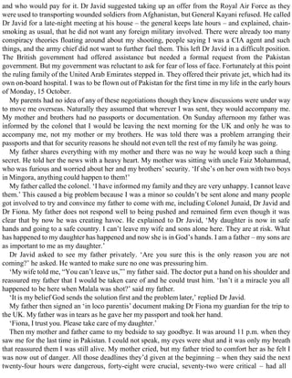 and who would pay for it. Dr Javid suggested taking up an offer from the Royal Air Force as they
were used to transporting wounded soldiers from Afghanistan, but General Kayani refused. He called
Dr Javid for a late-night meeting at his house – the general keeps late hours – and explained, chain-
smoking as usual, that he did not want any foreign military involved. There were already too many
conspiracy theories floating around about my shooting, people saying I was a CIA agent and such
things, and the army chief did not want to further fuel them. This left Dr Javid in a difficult position.
The British government had offered assistance but needed a formal request from the Pakistan
government. But my government was reluctant to ask for fear of loss of face. Fortunately at this point
the ruling family of the United Arab Emirates stepped in. They offered their private jet, which had its
own on-board hospital. I was to be flown out of Pakistan for the first time in my life in the early hours
of Monday, 15 October.
My parents had no idea of any of these negotiations though they knew discussions were under way
to move me overseas. Naturally they assumed that wherever I was sent, they would accompany me.
My mother and brothers had no passports or documentation. On Sunday afternoon my father was
informed by the colonel that I would be leaving the next morning for the UK and only he was to
accompany me, not my mother or my brothers. He was told there was a problem arranging their
passports and that for security reasons he should not even tell the rest of my family he was going.
My father shares everything with my mother and there was no way he would keep such a thing
secret. He told her the news with a heavy heart. My mother was sitting with uncle Faiz Mohammad,
who was furious and worried about her and my brothers’ security. ‘If she’s on her own with two boys
in Mingora, anything could happen to them!’
My father called the colonel. ‘I have informed my family and they are very unhappy. I cannot leave
them.’ This caused a big problem because I was a minor so couldn’t be sent alone and many people
got involved to try and convince my father to come with me, including Colonel Junaid, Dr Javid and
Dr Fiona. My father does not respond well to being pushed and remained firm even though it was
clear that by now he was creating havoc. He explained to Dr Javid, ‘My daughter is now in safe
hands and going to a safe country. I can’t leave my wife and sons alone here. They are at risk. What
has happened to my daughter has happened and now she is in God’s hands. I am a father – my sons are
as important to me as my daughter.’
Dr Javid asked to see my father privately. ‘Are you sure this is the only reason you are not
coming?’ he asked. He wanted to make sure no one was pressuring him.
‘My wife told me, “You can’t leave us,”’ my father said. The doctor put a hand on his shoulder and
reassured my father that I would be taken care of and he could trust him. ‘Isn’t it a miracle you all
happened to be here when Malala was shot?’ said my father.
‘It is my belief God sends the solution first and the problem later,’ replied Dr Javid.
My father then signed an ‘in loco parentis’ document making Dr Fiona my guardian for the trip to
the UK. My father was in tears as he gave her my passport and took her hand.
‘Fiona, I trust you. Please take care of my daughter.’
Then my mother and father came to my bedside to say goodbye. It was around 11 p.m. when they
saw me for the last time in Pakistan. I could not speak, my eyes were shut and it was only my breath
that reassured them I was still alive. My mother cried, but my father tried to comfort her as he felt I
was now out of danger. All those deadlines they’d given at the beginning – when they said the next
twenty-four hours were dangerous, forty-eight were crucial, seventy-two were critical – had all
 