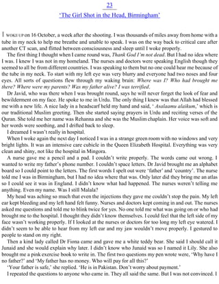 23
‘The Girl Shot in the Head, Birmingham’
I WOKE UP on 16 October, a week after the shooting. I was thousands of miles away from home with a
tube in my neck to help me breathe and unable to speak. I was on the way back to critical care after
another CT scan, and flitted between consciousness and sleep until I woke properly.
The first thing I thought when I came round was, Thank God I’m not dead. But I had no idea where
I was. I knew I was not in my homeland. The nurses and doctors were speaking English though they
seemed to all be from different countries. I was speaking to them but no one could hear me because of
the tube in my neck. To start with my left eye was very blurry and everyone had two noses and four
eyes. All sorts of questions flew through my waking brain: Where was I? Who had brought me
there? Where were my parents? Was my father alive? I was terrified.
Dr Javid, who was there when I was brought round, says he will never forget the look of fear and
bewilderment on my face. He spoke to me in Urdu. The only thing I knew was that Allah had blessed
me with a new life. A nice lady in a headscarf held my hand and said, ‘ Asalaamu alaikum,’ which is
our traditional Muslim greeting. Then she started saying prayers in Urdu and reciting verses of the
Quran. She told me her name was Rehanna and she was the Muslim chaplain. Her voice was soft and
her words were soothing, and I drifted back to sleep.
I dreamed I wasn’t really in hospital.
When I woke again the next day I noticed I was in a strange green room with no windows and very
bright lights. It was an intensive care cubicle in the Queen Elizabeth Hospital. Everything was very
clean and shiny, not like the hospital in Mingora.
A nurse gave me a pencil and a pad. I couldn’t write properly. The words came out wrong. I
wanted to write my father’s phone number. I couldn’t space letters. Dr Javid brought me an alphabet
board so I could point to the letters. The first words I spelt out were ‘father’ and ‘country’. The nurse
told me I was in Birmingham, but I had no idea where that was. Only later did they bring me an atlas
so I could see it was in England. I didn’t know what had happened. The nurses weren’t telling me
anything. Even my name. Was I still Malala?
My head was aching so much that even the injections they gave me couldn’t stop the pain. My left
ear kept bleeding and my left hand felt funny. Nurses and doctors kept coming in and out. The nurses
asked me questions and told me to blink twice for yes. No one told me what was going on or who had
brought me to the hospital. I thought they didn’t know themselves. I could feel that the left side of my
face wasn’t working properly. If I looked at the nurses or doctors for too long my left eye watered. I
didn’t seem to be able to hear from my left ear and my jaw wouldn’t move properly. I gestured to
people to stand on my right.
Then a kind lady called Dr Fiona came and gave me a white teddy bear. She said I should call it
Junaid and she would explain why later. I didn’t know who Junaid was so I named it Lily. She also
brought me a pink exercise book to write in. The first two questions my pen wrote were, ‘Why have I
no father?’ and ‘My father has no money. Who will pay for all this?’
‘Your father is safe,’ she replied. ‘He is in Pakistan. Don’t worry about payment.’
I repeated the questions to anyone who came in. They all said the same. But I was not convinced. I
 