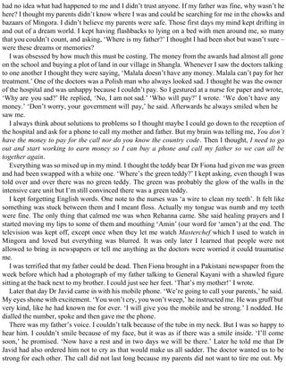 had no idea what had happened to me and I didn’t trust anyone. If my father was fine, why wasn’t he
here? I thought my parents didn’t know where I was and could be searching for me in the chowks and
bazaars of Mingora. I didn’t believe my parents were safe. Those first days my mind kept drifting in
and out of a dream world. I kept having flashbacks to lying on a bed with men around me, so many
that you couldn’t count, and asking, ‘Where is my father?’ I thought I had been shot but wasn’t sure –
were these dreams or memories?
I was obsessed by how much this must be costing. The money from the awards had almost all gone
on the school and buying a plot of land in our village in Shangla. Whenever I saw the doctors talking
to one another I thought they were saying, ‘Malala doesn’t have any money. Malala can’t pay for her
treatment.’ One of the doctors was a Polish man who always looked sad. I thought he was the owner
of the hospital and was unhappy because I couldn’t pay. So I gestured at a nurse for paper and wrote,
‘Why are you sad?’ He replied, ‘No, I am not sad.’ ‘Who will pay?’ I wrote. ‘We don’t have any
money.’ ‘Don’t worry, your government will pay,’ he said. Afterwards he always smiled when he
saw me.
I always think about solutions to problems so I thought maybe I could go down to the reception of
the hospital and ask for a phone to call my mother and father. But my brain was telling me, You don’t
have the money to pay for the call nor do you know the country code. Then I thought, I need to go
out and start working to earn money so I can buy a phone and call my father so we can all be
together again.
Everything was so mixed up in my mind. I thought the teddy bear Dr Fiona had given me was green
and had been swapped with a white one. ‘Where’s the green teddy?’ I kept asking, even though I was
told over and over there was no green teddy. The green was probably the glow of the walls in the
intensive care unit but I’m still convinced there was a green teddy.
I kept forgetting English words. One note to the nurses was ‘a wire to clean my teeth’. It felt like
something was stuck between them and I meant floss. Actually my tongue was numb and my teeth
were fine. The only thing that calmed me was when Rehanna came. She said healing prayers and I
started moving my lips to some of them and mouthing ‘Amin’ (our word for ‘amen’) at the end. The
television was kept off, except once when they let me watch Masterchef which I used to watch in
Mingora and loved but everything was blurred. It was only later I learned that people were not
allowed to bring in newspapers or tell me anything as the doctors were worried it could traumatise
me.
I was terrified that my father could be dead. Then Fiona brought in a Pakistani newspaper from the
week before which had a photograph of my father talking to General Kayani with a shawled figure
sitting at the back next to my brother. I could just see her feet. ‘That’s my mother!’ I wrote.
Later that day Dr Javid came in with his mobile phone. ‘We’re going to call your parents,’ he said.
My eyes shone with excitement. ‘You won’t cry, you won’t weep,’ he instructed me. He was gruff but
very kind, like he had known me for ever. ‘I will give you the mobile and be strong.’ I nodded. He
dialled the number, spoke and then gave me the phone.
There was my father’s voice. I couldn’t talk because of the tube in my neck. But I was so happy to
hear him. I couldn’t smile because of my face, but it was as if there was a smile inside. ‘I’ll come
soon,’ he promised. ‘Now have a rest and in two days we will be there.’ Later he told me that Dr
Javid had also ordered him not to cry as that would make us all sadder. The doctor wanted us to be
strong for each other. The call did not last long because my parents did not want to tire me out. My
 