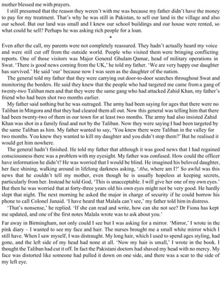mother blessed me with prayers.
I still presumed that the reason they weren’t with me was because my father didn’t have the money
to pay for my treatment. That’s why he was still in Pakistan, to sell our land in the village and also
our school. But our land was small and I knew our school buildings and our house were rented, so
what could he sell? Perhaps he was asking rich people for a loan.
*
Even after the call, my parents were not completely reassured. They hadn’t actually heard my voice
and were still cut off from the outside world. People who visited them were bringing conflicting
reports. One of those visitors was Major General Ghulam Qamar, head of military operations in
Swat. ‘There is good news coming from the UK,’ he told my father. ‘We are very happy our daughter
has survived.’ He said ‘our’ because now I was seen as the daughter of the nation.
The general told my father that they were carrying out door-to-door searches throughout Swat and
monitoring the borders. He said they knew that the people who had targeted me came from a gang of
twenty-two Taliban men and that they were the same gang who had attacked Zahid Khan, my father’s
friend who had been shot two months earlier.
My father said nothing but he was outraged. The army had been saying for ages that there were no
Taliban in Mingora and that they had cleared them all out. Now this general was telling him that there
had been twenty-two of them in our town for at least two months. The army had also insisted Zahid
Khan was shot in a family feud and not by the Taliban. Now they were saying I had been targeted by
the same Taliban as him. My father wanted to say, ‘You knew there were Taliban in the valley for
two months. You knew they wanted to kill my daughter and you didn’t stop them?’ But he realised it
would get him nowhere.
The general hadn’t finished. He told my father that although it was good news that I had regained
consciousness there was a problem with my eyesight. My father was confused. How could the officer
have information he didn’t? He was worried that I would be blind. He imagined his beloved daughter,
her face shining, walking around in lifelong darkness asking, ‘Aba, where am I?’ So awful was this
news that he couldn’t tell my mother, even though he is usually hopeless at keeping secrets,
particularly from her. Instead he told God, ‘This is unacceptable. I will give her one of my own eyes.’
But then he was worried that at forty-three years old his own eyes might not be very good. He hardly
slept that night. The next morning he asked the major in charge of security if he could borrow his
phone to call Colonel Junaid. ‘I have heard that Malala can’t see,’ my father told him in distress.
‘That’s nonsense,’ he replied. ‘If she can read and write, how can she not see? Dr Fiona has kept
me updated, and one of the first notes Malala wrote was to ask about you.’
Far away in Birmingham, not only could I see but I was asking for a mirror. ‘Mirror,’ I wrote in the
pink diary – I wanted to see my face and hair. The nurses brought me a small white mirror which I
still have. When I saw myself, I was distraught. My long hair, which I used to spend ages styling, had
gone, and the left side of my head had none at all. ‘Now my hair is small,’ I wrote in the book. I
thought the Taliban had cut it off. In fact the Pakistani doctors had shaved my head with no mercy. My
face was distorted like someone had pulled it down on one side, and there was a scar to the side of
my left eye.
 