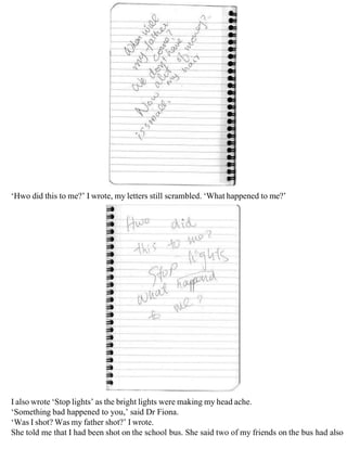 ‘Hwo did this to me?’ I wrote, my letters still scrambled. ‘What happened to me?’
I also wrote ‘Stop lights’ as the bright lights were making my head ache.
‘Something bad happened to you,’ said Dr Fiona.
‘Was I shot? Was my father shot?’ I wrote.
She told me that I had been shot on the school bus. She said two of my friends on the bus had also
 