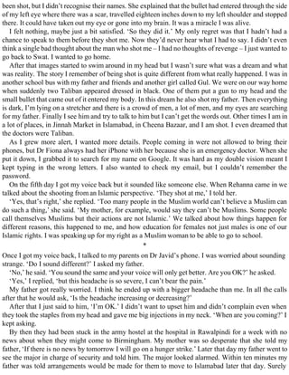 been shot, but I didn’t recognise their names. She explained that the bullet had entered through the side
of my left eye where there was a scar, travelled eighteen inches down to my left shoulder and stopped
there. It could have taken out my eye or gone into my brain. It was a miracle I was alive.
I felt nothing, maybe just a bit satisfied. ‘So they did it.’ My only regret was that I hadn’t had a
chance to speak to them before they shot me. Now they’d never hear what I had to say. I didn’t even
think a single bad thought about the man who shot me – I had no thoughts of revenge – I just wanted to
go back to Swat. I wanted to go home.
After that images started to swim around in my head but I wasn’t sure what was a dream and what
was reality. The story I remember of being shot is quite different from what really happened. I was in
another school bus with my father and friends and another girl called Gul. We were on our way home
when suddenly two Taliban appeared dressed in black. One of them put a gun to my head and the
small bullet that came out of it entered my body. In this dream he also shot my father. Then everything
is dark, I’m lying on a stretcher and there is a crowd of men, a lot of men, and my eyes are searching
for my father. Finally I see him and try to talk to him but I can’t get the words out. Other times I am in
a lot of places, in Jinnah Market in Islamabad, in Cheena Bazaar, and I am shot. I even dreamed that
the doctors were Taliban.
As I grew more alert, I wanted more details. People coming in were not allowed to bring their
phones, but Dr Fiona always had her iPhone with her because she is an emergency doctor. When she
put it down, I grabbed it to search for my name on Google. It was hard as my double vision meant I
kept typing in the wrong letters. I also wanted to check my email, but I couldn’t remember the
password.
On the fifth day I got my voice back but it sounded like someone else. When Rehanna came in we
talked about the shooting from an Islamic perspective. ‘They shot at me,’ I told her.
‘Yes, that’s right,’ she replied. ‘Too many people in the Muslim world can’t believe a Muslim can
do such a thing,’ she said. ‘My mother, for example, would say they can’t be Muslims. Some people
call themselves Muslims but their actions are not Islamic.’ We talked about how things happen for
different reasons, this happened to me, and how education for females not just males is one of our
Islamic rights. I was speaking up for my right as a Muslim woman to be able to go to school.
*
Once I got my voice back, I talked to my parents on Dr Javid’s phone. I was worried about sounding
strange. ‘Do I sound different?’ I asked my father.
‘No,’ he said. ‘You sound the same and your voice will only get better. Are you OK?’ he asked.
‘Yes,’ I replied, ‘but this headache is so severe, I can’t bear the pain.’
My father got really worried. I think he ended up with a bigger headache than me. In all the calls
after that he would ask, ‘Is the headache increasing or decreasing?’
After that I just said to him, ‘I’m OK.’ I didn’t want to upset him and didn’t complain even when
they took the staples from my head and gave me big injections in my neck. ‘When are you coming?’ I
kept asking.
By then they had been stuck in the army hostel at the hospital in Rawalpindi for a week with no
news about when they might come to Birmingham. My mother was so desperate that she told my
father, ‘If there is no news by tomorrow I will go on a hunger strike.’ Later that day my father went to
see the major in charge of security and told him. The major looked alarmed. Within ten minutes my
father was told arrangements would be made for them to move to Islamabad later that day. Surely
 