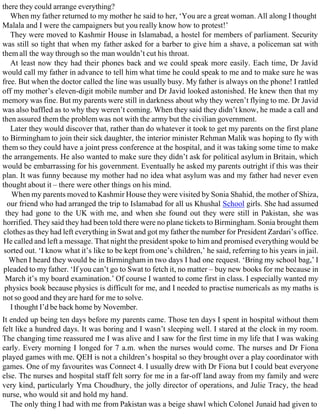 there they could arrange everything?
When my father returned to my mother he said to her, ‘You are a great woman. All along I thought
Malala and I were the campaigners but you really know how to protest!’
They were moved to Kashmir House in Islamabad, a hostel for members of parliament. Security
was still so tight that when my father asked for a barber to give him a shave, a policeman sat with
them all the way through so the man wouldn’t cut his throat.
At least now they had their phones back and we could speak more easily. Each time, Dr Javid
would call my father in advance to tell him what time he could speak to me and to make sure he was
free. But when the doctor called the line was usually busy. My father is always on the phone! I rattled
off my mother’s eleven-digit mobile number and Dr Javid looked astonished. He knew then that my
memory was fine. But my parents were still in darkness about why they weren’t flying to me. Dr Javid
was also baffled as to why they weren’t coming. When they said they didn’t know, he made a call and
then assured them the problem was not with the army but the civilian government.
Later they would discover that, rather than do whatever it took to get my parents on the first plane
to Birmingham to join their sick daughter, the interior minister Rehman Malik was hoping to fly with
them so they could have a joint press conference at the hospital, and it was taking some time to make
the arrangements. He also wanted to make sure they didn’t ask for political asylum in Britain, which
would be embarrassing for his government. Eventually he asked my parents outright if this was their
plan. It was funny because my mother had no idea what asylum was and my father had never even
thought about it – there were other things on his mind.
When my parents moved to Kashmir House they were visited by Sonia Shahid, the mother of Shiza,
our friend who had arranged the trip to Islamabad for all us Khushal School girls. She had assumed
they had gone to the UK with me, and when she found out they were still in Pakistan, she was
horrified. They said they had been told there were no plane tickets to Birmingham. Sonia brought them
clothes as they had left everything in Swat and got my father the number for President Zardari’s office.
He called and left a message. That night the president spoke to him and promised everything would be
sorted out. ‘I know what it’s like to be kept from one’s children,’ he said, referring to his years in jail.
When I heard they would be in Birmingham in two days I had one request. ‘Bring my school bag,’ I
pleaded to my father. ‘If you can’t go to Swat to fetch it, no matter – buy new books for me because in
March it’s my board examination.’ Of course I wanted to come first in class. I especially wanted my
physics book because physics is difficult for me, and I needed to practise numericals as my maths is
not so good and they are hard for me to solve.
I thought I’d be back home by November.
It ended up being ten days before my parents came. Those ten days I spent in hospital without them
felt like a hundred days. It was boring and I wasn’t sleeping well. I stared at the clock in my room.
The changing time reassured me I was alive and I saw for the first time in my life that I was waking
early. Every morning I longed for 7 a.m. when the nurses would come. The nurses and Dr Fiona
played games with me. QEH is not a children’s hospital so they brought over a play coordinator with
games. One of my favourites was Connect 4. I usually drew with Dr Fiona but I could beat everyone
else. The nurses and hospital staff felt sorry for me in a far-off land away from my family and were
very kind, particularly Yma Choudhury, the jolly director of operations, and Julie Tracy, the head
nurse, who would sit and hold my hand.
The only thing I had with me from Pakistan was a beige shawl which Colonel Junaid had given to
 