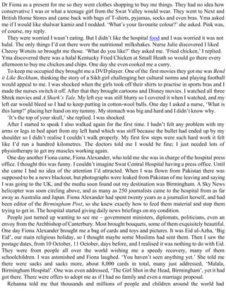 Dr Fiona as a present for me so they went clothes shopping to buy me things. They had no idea how
conservative I was or what a teenage girl from the Swat Valley would wear. They went to Next and
British Home Stores and came back with bags of T-shirts, pyjamas, socks and even bras. Yma asked
me if I would like shalwar kamiz and I nodded. ‘What’s your favourite colour?’ she asked. Pink was,
of course, my reply.
They were worried I wasn’t eating. But I didn’t like the hospital food and I was worried it was not
halal. The only things I’d eat there were the nutritional milkshakes. Nurse Julie discovered I liked
Cheesy Wotsits so brought me those. ‘What do you like?’ they asked me. ‘Fried chicken,’ I replied.
Yma discovered there was a halal Kentucky Fried Chicken at Small Heath so would go there every
afternoon to buy me chicken and chips. One day she even cooked me a curry.
To keep me occupied they brought me a DVD player. One of the first movies they got me was Bend
it Like Beckham, thinking the story of a Sikh girl challenging her cultural norms and playing football
would appeal to me. I was shocked when the girls took off their shirts to practise in sports bras and I
made the nurses switch it off. After that they brought cartoons and Disney movies. I watched all three
Shrek movies and A Shark’s Tale. My left eye was still blurry so I covered it when I watched, and my
left ear would bleed so I had to keep putting in cotton-wool balls. One day I asked a nurse, ‘What is
this lump?’ placing her hand on my tummy. My stomach was big and hard and I didn’t know why.
‘It’s the top of your skull,’ she replied. I was shocked.
After I started to speak I also walked again for the first time. I hadn’t felt any problem with my
arms or legs in bed apart from my left hand which was stiff because the bullet had ended up by my
shoulder so I didn’t realise I couldn’t walk properly. My first few steps were such hard work it felt
like I’d run a hundred kilometres. The doctors told me I would be fine; I just needed lots of
physiotherapy to get my muscles working again.
One day another Fiona came, Fiona Alexander, who told me she was in charge of the hospital press
office. I thought this was funny. I couldn’t imagine Swat Central Hospital having a press office. Until
she came I had no idea of the attention I’d attracted. When I was flown from Pakistan there was
supposed to be a news blackout, but photographs were leaked from Pakistan of me leaving and saying
I was going to the UK, and the media soon found out my destination was Birmingham. A Sky News
helicopter was soon circling above, and as many as 250 journalists came to the hospital from as far
away as Australia and Japan. Fiona Alexander had spent twenty years as a journalist herself, and had
been editor of the Birmingham Post, so she knew exactly how to feed them material and stop them
trying to get in. The hospital started giving daily news briefings on my condition.
People just turned up wanting to see me – government ministers, diplomats, politicians, even an
envoy from the Archbishop of Canterbury. Most brought bouquets, some of them exquisitely beautiful.
One day Fiona Alexander brought me a bag of cards and toys and pictures. It was Eid ul-Azha, ‘Big
Eid’, our main religious holiday, so I thought maybe some Muslims had sent them. Then I saw the
postage dates, from 10 October, 11 October, days before, and I realised it was nothing to do with Eid.
They were from people all over the world wishing me a speedy recovery, many of them
schoolchildren. I was astonished and Fiona laughed. ‘You haven’t seen anything yet.’ She told me
there were sacks and sacks more, about 8,000 cards in total, many just addressed, ‘Malala,
Birmingham Hospital’. One was even addressed, ‘The Girl Shot in the Head, Birmingham’, yet it had
got there. There were offers to adopt me as if I had no family and even a marriage proposal.
Rehanna told me that thousands and millions of people and children around the world had
 