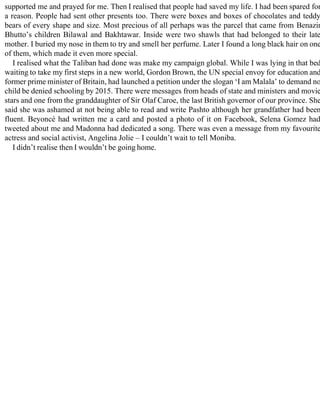 supported me and prayed for me. Then I realised that people had saved my life. I had been spared for
a reason. People had sent other presents too. There were boxes and boxes of chocolates and teddy
bears of every shape and size. Most precious of all perhaps was the parcel that came from Benazir
Bhutto’s children Bilawal and Bakhtawar. Inside were two shawls that had belonged to their late
mother. I buried my nose in them to try and smell her perfume. Later I found a long black hair on one
of them, which made it even more special.
I realised what the Taliban had done was make my campaign global. While I was lying in that bed
waiting to take my first steps in a new world, Gordon Brown, the UN special envoy for education and
former prime minister of Britain, had launched a petition under the slogan ‘I am Malala’ to demand no
child be denied schooling by 2015. There were messages from heads of state and ministers and movie
stars and one from the granddaughter of Sir Olaf Caroe, the last British governor of our province. She
said she was ashamed at not being able to read and write Pashto although her grandfather had been
fluent. Beyoncé had written me a card and posted a photo of it on Facebook, Selena Gomez had
tweeted about me and Madonna had dedicated a song. There was even a message from my favourite
actress and social activist, Angelina Jolie – I couldn’t wait to tell Moniba.
I didn’t realise then I wouldn’t be going home.
 