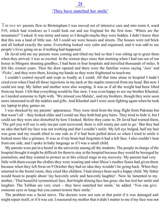 24
‘They have snatched her smile’
THE DAY MY parents flew to Birmingham I was moved out of intensive care and into room 4, ward
519, which had windows so I could look out and see England for the first time. ‘Where are the
mountains?’ I asked. It was misty and rainy so I thought maybe they were hidden. I didn’t know then
that this was a land of little sun. All I could see were houses and streets. The houses were red brick
and all looked exactly the same. Everything looked very calm and organised, and it was odd to see
people’s lives going on as if nothing had happened.
Dr Javid told me my parents were coming and tilted my bed so that I was sitting up to greet them
when they arrived. I was so excited. In the sixteen days since that morning when I had run out of our
house in Mingora shouting goodbye, I had been in four hospitals and travelled thousands of miles. It
felt like sixteen years. Then the door opened and there were the familiar voices saying ‘Jani’ and
‘Pisho’, and they were there, kissing my hands as they were frightened to touch me.
I couldn’t control myself and wept as loudly as I could. All that time alone in hospital I hadn’t
cried even when I had all those injections in my neck or the staples removed from my head. But now I
could not stop. My father and mother were also weeping. It was as if all the weight had been lifted
from my heart. I felt that everything would be fine now. I was even happy to see my brother Khushal,
as I needed someone to fight with. ‘We missed you Malala’, said my brothers, though they were soon
more interested in all the teddies and gifts. And Khushal and I were soon fighting again when he took
my laptop to play games on.
I was shocked by my parents’ appearance. They were tired from the long flight from Pakistan but
that wasn’t all – they looked older and I could see they both had grey hairs. They tried to hide it, but I
could see they were also disturbed by how I looked. Before they came in, Dr Javid had warned them,
‘The girl you will see is only ten per cent recovered; there is still ninety per cent to go.’ But they had
no idea that half my face was not working and that I couldn’t smile. My left eye bulged, half my hair
was gone and my mouth tilted to one side as if it had been pulled down so when I tried to smile it
looked more like a grimace. It was as if my brain had forgotten it had a left face. I also couldn’t hear
from one side, and I spoke in baby language as if I was a small child.
My parents were put in a hostel in the university among all the students. The people in charge of the
hospital thought it might be difficult for them to stay at the hospital because they would be besieged by
journalists, and they wanted to protect us at this critical stage in my recovery. My parents had very
little with them except the clothes they were wearing and what Shiza’s mother Sonia had given them
because when they left Swat on 9 October they had no idea they wouldn’t be going back. When they
returned to the hostel room, they cried like children. I had always been such a happy child. My father
would boast to people about ‘my heavenly smile and heavenly laughter’. Now he lamented to my
mother, ‘That beautiful symmetrical face, that bright shining face has gone; she has lost her smile and
laughter. The Taliban are very cruel – they have snatched her smile,’ he added. ‘You can give
someone eyes or lungs but you cannot restore their smile.’
The problem was a facial nerve. The doctors were not sure at that point if it was damaged and
might repair itself, or if it was cut. I reassured my mother that it didn’t matter to me if my face was not
 