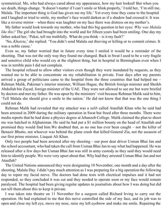 symmetrical. Me, who had always cared about my appearance, how my hair looked! But when you
see death, things change. ‘It doesn’t matter if I can’t smile or blink properly,’ I told her, ‘I’m still me,
Malala. The important thing is God has given me my life.’ Yet every time they came to the hospital
and I laughed or tried to smile, my mother’s face would darken as if a shadow had crossed it. It was
like a reverse mirror – when there was laughter on my face there was distress on my mother’s.
My father would look towards my mother, who had this big question in her eyes: Why was Malala
like this? The girl she had brought into the world and for fifteen years had been smiling. One day my
father asked her, ‘Pekai, tell me truthfully. What do you think – is it my fault?’
‘No, Khaista,’ she replied. ‘You didn’t send Malala out thieving or killing or to commit crimes. It
was a noble cause.’
Even so, my father worried that in future every time I smiled it would be a reminder of the
shooting. That was not the only way they found me changed. Back in Swat I used to be a very fragile
and sensitive child who would cry at the slightest thing, but in hospital in Birmingham even when I
was in terrible pain I did not complain.
The hospital refused to allow other visitors even though they were inundated by requests, as they
wanted me to be able to concentrate on my rehabilitation in private. Four days after my parents
arrived a group of politicians came to the hospital from the three countries that had helped me –
Rehman Malik, Pakistan’s interior minister, William Hague, the British foreign minister and Sheikh
Abdullah bin Zayed, foreign minister of the UAE. They were not allowed to see me but were briefed
by doctors and met my father. He was upset by the ministers’ visit because Rehman Malik said to him,
‘Tell Malala she should give a smile to the nation.’ He did not know that that was the one thing I
could not do.
Rehman Malik had revealed that my attacker was a talib called Ataullah Khan who he said had
been arrested in 2009 during the military operation in Swat but freed after three months. There were
media reports that he had done a physics degree at Jehanzeb College. Malik claimed the plan to shoot
me was hatched in Afghanistan. He said he had put a $1 million bounty on the head of Ataullah and
promised they would find him.We doubted that, as no one has ever been caught – not the killer of
Benazir Bhutto, not whoever was behind the plane crash that killed General Zia, not the assassin of
our first prime minister, Liaquat Ali Khan.
Only two people had been arrested after my shooting – our poor dear driver Usman Bhai Jan and
the school accountant, who had taken the call from Usman Bhai Jan to say what had happened. He was
released after a few days but Usman Bhai Jan was still in army custody as they said they would need
him to identify people. We were very upset about that. Why had they arrested Usman Bhai Jan and not
Ataullah?
The United Nations announced they were designating 10 November, one month and a day after the
shooting, Malala Day. I didn’t pay much attention as I was preparing for a big operation the following
day to repair my facial nerve. The doctors had done tests with electrical impulses and it had not
responded, so they concluded it was cut and they needed to operate soon or my face would remain
paralysed. The hospital had been giving regular updates to journalists about how I was doing but did
not tell them about this to keep it private.
I was taken into theatre on 11 November for a surgeon called Richard Irving to carry out the
operation. He had explained to me that this nerve controlled the side of my face, and its job was to
open and close my left eye, move my nose, raise my left eyebrow and make me smile. Repairing the
 