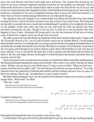 nerve was such delicate work that it took eight and a half hours. The surgeon first cleared my ear
canal of scar tissue and bone fragments and discovered that my left eardrum was damaged. Then he
followed the facial nerve from the temporal bone where it enters the skull all the way to its exit, and
on the way removed many more fragments of bone which had been restricting my jaw movement. He
found two centimetres of my nerve completely missing where it leaves the skull and rerouted it in
front of my ear from its normal passage behind the ear, to make up for the gap.
The operation went well, though it was a three-month wait before the left side of my face started
working bit by bit. I had to do facial exercises every day in front of my small mirror. Mr Irving told
me that after six months the nerve would start working though I would never be completely the same.
To my delight I could soon smile and wink my eye, and week by week my parents saw more
movement coming into my face. Though it was my face, I could see it was my parents who were
happiest to have it back. Afterwards Mr Irving said it was the best outcome he had seen in twenty
years of facial nerve surgery, and it was 86 per cent recovered.
The other good result was that finally my headaches lifted and I started reading again. I began with
The Wonderful Wizard of Oz , one of a pile of books sent to me by Gordon Brown. I loved reading
about Dorothy and how even though she was trying to get back home she stopped and helped those in
need like the cowardly lion and the rusty tin man. She had to overcome a lot of obstacles to get where
she was going, and I thought if you want to achieve a goal, there will be hurdles in your way but you
must continue. I was so excited by the book that I read it quickly and afterwards told my father all
about it. He was very happy because he thought if I could memorise and narrate such detail then my
memory must be fine.
I knew my parents were worried about my memory as I told them I didn’t remember anything about
the shooting and kept forgetting the names of my friends. They weren’t very subtle. One day my father
asked, ‘Malala, can you sing us some Pashto tapey?’I sang a verse we liked: ‘When you start your
journey from the end of a snake’s tail,/ You will end up on its head in an ocean of poison.’ To us that
referred to how the authorities in Pakistan had initially used the militants and now were in a mess of
their own making. Then I said, ‘Actually there’s a tapa I want to rewrite.’
My father looked intrigued. Tapey are the centuries-old collected wisdom of our society; you don’t
change them. ‘Which one?’ he asked.
‘This one,’ I said.
If the men cannot win the battle, O my country,
Then the women will come forth and win you an honour.
I wanted to change it to:
Whether the men are winning or losing the battle, O my country,
The women are coming and the women will win you an honour.
He laughed and repeated the story to everyone, as he always does.
I worked hard in the gym and with the physiotherapist to get my arms and legs working properly
 