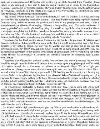 again and was rewarded on 6 December with my first trip out of the hospital. I told Yma that I loved
nature so she arranged for two staff to take me and my mother on an outing to the Birmingham
Botanical Gardens, not far from the hospital. They didn’t let my father come as they thought he would
be recognised, having been in the media a lot. Even so I was very happy, my first time back in the
outside world, seeing Birmingham and England.
They told me to sit in the back of the car in the middle, not next to a window, which was annoying
as I wanted to see everything in this new country. I didn’t realise they were trying to protect my head
from any bump. When we entered the gardens and I saw all the green plants and trees, it was a
powerful reminder of home. I kept saying, ‘This one is in my valley,’ and, ‘We also have this one.’ I
am very proud of the beautiful plants of my valley. It was odd seeing all the other visitors, for whom
it was just a normal day out. I felt like Dorothy at the end of her journey. My mother was so excited
she called my father. ‘For the first time I am happy,’ she said. But it was ice cold and so we went into
the café and had delicious tea and cakes, something called a ‘cream tea’.
Two days after that I had my first visitor from outside the family – the president of Pakistan, Asif
Zardari. The hospital did not want him to come as they knew it would mean a media frenzy, but it was
difficult for my father to refuse. Not only was Mr Zardari our head of state but he had said the
government would pay all my medical bills, which would end up being around £200,000. They had
also rented an apartment for my parents in the centre of Birmingham so they could move out of the
hostel. The visit was on Saturday, 8 December, and the whole thing was like something out of a James
Bond movie.
There were a lot of journalists gathered outside from early on, who naturally assumed the president
would be brought to me in the hospital. Instead I was wrapped up in a big purple parka with a hood,
taken down through the staff entrance and driven to the hospital offices. We drove right past
journalists and photographers, some of whom were up in trees, and they did not even notice. Then I
sat and waited in an office, playing a game called Elf Bowling on the computer and beating my
brother Atal even though it was the first time I had played it. When Zardari and his party arrived in
two cars they were brought in through the back. He came with about ten people including his chief of
staff, his military secretary and the Pakistan High Commissioner in London, who had taken over from
Dr Fiona as my official guardian in the UK till my parents arrived.
The president was first briefed by doctors not to mention my face. Then he came in to see me with
his youngest daughter Asifa, who is a few years older than me. They brought me a bouquet of flowers.
He touched my head, which is our tradition, but my father was worried as I had nothing but skin, no
bone to protect my brain, and my head beneath the shawl was concave. Afterwards the president sat
with my father, who told him that we were fortunate I had been brought to the UK. ‘She might have
survived in Pakistan but she wouldn’t have had the rehabilitation and would have been disfigured,’ he
said. ‘Now her smile will return.’
Mr Zardari told the high commissioner to give my father a post as education attaché so he would
have a salary to live on and a diplomatic passport so he would not need to seek asylum to stay in the
UK. My father was relieved as he was wondering how he would pay for things. Gordon Brown, in his
UN role, had also asked him to be his adviser, an unpaid position, and the president said that was
fine; he could be both. After the meeting Mr Zardari described me to the media as ‘a remarkable girl
and a credit to Pakistan’. But still not everyone in Pakistan was so positive. Though my father had
tried to keep it from me I knew some people were saying he had shot me, or that I wasn’t shot at all,
 
