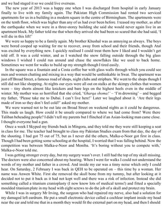 and we had staged it so we could live overseas.
The new year of 2013 was a happy one when I was discharged from hospital in early January
finally to live with my family again. The Pakistan High Commission had rented two serviced
apartments for us in a building in a modern square in the centre of Birmingham. The apartments were
on the tenth floor, which was higher than any of us had ever been before. I teased my mother, as after
the earthquake when we were in a three-storey building she said she would never again live in an
apartment block. My father told me that when they arrived she had been so scared that she had said, ‘I
will die in this lift!’
We were so happy to be a family again. My brother Khushal was as annoying as always. The boys
were bored cooped up waiting for me to recover, away from school and their friends, though Atal
was excited by everything new. I quickly realised I could treat them how I liked and I wouldn’t get
told off. It was a cold winter, and as I watched the snow falling outside through the big glass
windows I wished I could run around and chase the snowflakes like we used to back home.
Sometimes we went for walks to build up my strength though I tired easily.
In the square was a fountain and a Costa coffee bar with glass walls through which you could see
men and women chatting and mixing in a way that would be unthinkable in Swat. The apartment was
just off Broad Street, a famous road of shops, night clubs and stripbars. We went to the shops though I
still did not like shopping. At nights our eyes were all out on stalks at the skimpy clothes that women
wore – tiny shorts almost like knickers and bare legs on the highest heels even in the middle of
winter. My mother was so horrified that she cried, ‘Gharqa shoma!’ – ‘I’m drowning’ – and begged
my father, ‘Please take me to Dubai. I can’t live here!’ Later we laughed about it. ‘Are their legs
made of iron so they don’t feel cold?’ asked my mother.
We were warned not to be out late on Broad Street on weekend nights as it could be dangerous.
This made us laugh. How could it be unsafe compared to where we had come from? Were there
Taliban beheading people? I didn’t tell my parents but I flinched if an Asian-looking man came close.
I thought everyone had a gun.
Once a week I Skyped my friends back in Mingora, and they told me they were still keeping a seat
in class for me. The teacher had brought to class my Pakistan Studies exam from that day, the day of
the shooting. I had got 75 out of 75, but as I never did the others, Malka-e-Noor got first in class.
Though I had been getting some schooling at the hospital, I worried that I was falling behind. Now the
competition was between Malka-e-Noor and Moniba. ‘It’s boring without you to compete with,’
Malka-e-Noor told me.
I was getting stronger every day, but my surgery wasn’t over. I still had the top of my skull missing.
The doctors were also concerned about my hearing. When I went for walks I could not understand the
words of my mother and father in a crowd. And inside my ear was a tinny noise which only I could
hear. On Saturday, 2 February I was back in QEH to be operated on – this time by a woman. Her
name was Anwen White. First she removed the skull bone from my tummy, but after looking at it
decided not to put it back as it had not kept well and there was a risk of infection. Instead she did
something called a titanium cranioplasty (I now know lots of medical terms!) and fitted a specially
moulded titanium plate in my head with eight screws to do the job of a skull and protect my brain.
While I was in surgery Mr Irving, the surgeon who had repaired my nerve, also had a solution for
my damaged left eardrum. He put a small electronic device called a cochlear implant inside my head
near the ear and told me that in a month they would fit the external part on my head, and then I should
 