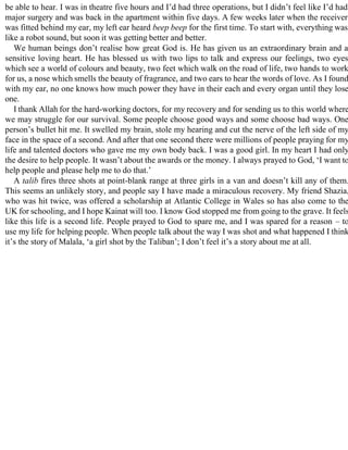 be able to hear. I was in theatre five hours and I’d had three operations, but I didn’t feel like I’d had
major surgery and was back in the apartment within five days. A few weeks later when the receiver
was fitted behind my ear, my left ear heard beep beep for the first time. To start with, everything was
like a robot sound, but soon it was getting better and better.
We human beings don’t realise how great God is. He has given us an extraordinary brain and a
sensitive loving heart. He has blessed us with two lips to talk and express our feelings, two eyes
which see a world of colours and beauty, two feet which walk on the road of life, two hands to work
for us, a nose which smells the beauty of fragrance, and two ears to hear the words of love. As I found
with my ear, no one knows how much power they have in their each and every organ until they lose
one.
I thank Allah for the hard-working doctors, for my recovery and for sending us to this world where
we may struggle for our survival. Some people choose good ways and some choose bad ways. One
person’s bullet hit me. It swelled my brain, stole my hearing and cut the nerve of the left side of my
face in the space of a second. And after that one second there were millions of people praying for my
life and talented doctors who gave me my own body back. I was a good girl. In my heart I had only
the desire to help people. It wasn’t about the awards or the money. I always prayed to God, ‘I want to
help people and please help me to do that.’
A talib fires three shots at point-blank range at three girls in a van and doesn’t kill any of them.
This seems an unlikely story, and people say I have made a miraculous recovery. My friend Shazia,
who was hit twice, was offered a scholarship at Atlantic College in Wales so has also come to the
UK for schooling, and I hope Kainat will too. I know God stopped me from going to the grave. It feels
like this life is a second life. People prayed to God to spare me, and I was spared for a reason – to
use my life for helping people. When people talk about the way I was shot and what happened I think
it’s the story of Malala, ‘a girl shot by the Taliban’; I don’t feel it’s a story about me at all.
 
