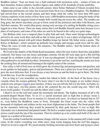 Buddhist statues’. Near our home was a field scattered with mysterious ruins – statues of lions on
their haunches, broken columns, headless figures and, oddest of all, hundreds of stone umbrellas.
Islam came to our valley in the eleventh century when Sultan Mahmud of Ghazni invaded from
Afghanistan and became our ruler, but in ancient times Swat was a Buddhist kingdom. The Buddhists
had arrived here in the second century and their kings ruled the valley for more than 500 years.
Chinese explorers wrote stories of how there were 1,400 Buddhist monasteries along the banks of the
River Swat, and the magical sound of temple bells would ring out across the valley. The temples are
long gone, but almost anywhere you go in Swat, amid all the primroses and other wild flowers, you
find their remains. We would often picnic among rock carvings of a smiling fat Buddha sitting cross-
legged on a lotus flower. There are many stories that Lord Buddha himself came here because it is a
place of such peace, and some of his ashes are said to be buried in the valley in a giant stupa.
Our Butkara ruins were a magical place to play hide and seek. Once some foreign archaeologists
arrived to do some work there and told us that in times gone by it was a place of pilgrimage, full of
beautiful temples domed with gold where Buddhist kings lay buried. My father wrote a poem, ‘The
Relics of Butkara’, which summed up perfectly how temple and mosque could exist side by side:
‘When the voice of truth rises from the minarets,/ The Buddha smiles,/ And the broken chain of
history reconnects.’
We lived in the shadow of the Hindu Kush mountains, where the men went to shoot ibex and golden
cockerels. Our house was one storey and proper concrete. On the left were steps up to a flat roof big
enough for us children to play cricket on. It was our playground. At dusk my father and his friends
often gathered to sit and drink tea there. Sometimes I sat on the roof too, watching the smoke rise from
the cooking fires all around and listening to the nightly racket of the crickets.
Our valley is full of fruit trees on which grow the sweetest figs and pomegranates and peaches, and
in our garden we had grapes, guavas and persimmons. There was a plum tree in our front yard which
gave the most delicious fruit. It was always a race between us and the birds to get to them. The birds
loved that tree. Even the woodpeckers.
For as long as I can remember my mother has talked to birds. At the back of the house was a
veranda where the women gathered. We knew what it was like to be hungry so my mother always
cooked extra and gave food to poor families. If there was any left she fed it to the birds. In Pashto we
love to sing tapey, two-line poems, and as she scattered the rice she would sing one: ‘Don’t kill
doves in the garden./ You kill one and the others won’t come.’
I liked to sit on the roof and watch the mountains and dream. The highest mountain of all is the
pyramid-shaped Mount Elum. To us it’s a sacred mountain and so high that it always wears a
necklace of fleecy clouds. Even in summer it’s frosted with snow. At school we learned that in 327
BC, even before the Buddhists came to Swat, Alexander the Great swept into the valley with
thousands of elephants and soldiers on his way from Afghanistan to the Indus. The Swati people fled
up the mountain, believing they would be protected by their gods because it was so high. But
Alexander was a determined and patient leader. He built a wooden ramp from which his catapults and
arrows could reach the top of the mountain. Then he climbed up so he could catch hold of the star of
Jupiter as a symbol of his power.
From the rooftop I watched the mountains change with the seasons. In the autumn chill winds would
come. In the winter everything was white snow, long icicles hanging from the roof like daggers,
which we loved to snap off. We raced around, building snowmen and snow bears and trying to catch
 
