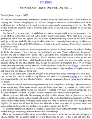 EPILOGUE
One Child, One Teacher, One Book, One Pen . . .
Birmingham, August 2013
IN MARCH WE moved from the apartment to a rented house on a leafy street, but it feels as if we are
camping in it. All our belongings are still in Swat. Everywhere there are cardboard boxes full of the
kind letters and cards that people send, and in one room stands a piano none of us can play. My
mother complains about the murals of Greek gods on the walls and carved cherubs on the ceilings
watching her.
Our house feels big and empty. It sits behind an electric iron gate and it sometimes seems as if we
are in what we in Pakistan call a sub-jail, a kind of luxury house arrest. At the back there is a large
garden with lots of trees and a green lawn for me and my brothers to play cricket on. But there are no
rooftops to play on, no children fighting with kites in the streets, no neighbours coming in to borrow a
plate of rice or for us to ask for three tomatoes. We are just a wall’s distance from the next house but
it feels miles away.
If I look out, I see my mother wandering around the garden, her head covered by a shawl, feeding
the birds. She looks as if she is singing, maybe that tapa she likes: ‘Don’t kill doves in the garden./
You kill one and the others won’t come.’ She is giving the birds the remains of our dinner from the
night before and there are tears in her eyes. We eat much the same here as we did back home – rice
and meat for lunch and dinner, while breakfast is fried eggs, chapatis and sometimes also honey, a
tradition started by my little brother Atal, though his favourite Birmingham discovery is Nutella
sandwiches. But there are always leftovers. My mother is sad about the waste of food. I know she is
remembering all the children we fed in our house, so they would not go to school on empty stomachs,
and wondering how they are faring now.
When I came home from school in Mingora I never found my house without people in it; now I
can’t believe that I used to plead for a day of peace and some privacy to do my school work. Here the
only sound is of the birds and Khushal’s Xbox. I sit alone in my room doing a jigsaw puzzle and long
for guests.
We didn’t have much money and my parents knew what it was like to be hungry. My mother never
turned anyone away. Once a poor woman came, hot, hungry and thirsty, to our door. My mother let her
in and gave her food and the woman was so happy. ‘I touched every door in the mohalla and this was
the only one open,’ she said. ‘May God always keep your door open, wherever you are.’
I know my mother is lonely. She was very sociable – all the women of the neighbourhood used to
gather in the afternoons on our back porch and women who worked in other houses came to rest. Now
she is always on the phone to everyone back home. It’s hard for her here as she does not speak any
English. Our house has all these facilities, but when she arrived they were all mysteries to her and
someone had to show us how to use the oven, washing machine and the TV.
As usual my father doesn’t help in the kitchen. I tease him, ‘Aba, you talk of women’s rights, but my
mother manages everything! You don’t even clear the tea things.’
There are buses and trains but we are unsure about using them. My mother misses going shopping in
Cheena Bazaar. She is happier since my cousin Shah came to stay. He has a car and takes her
 