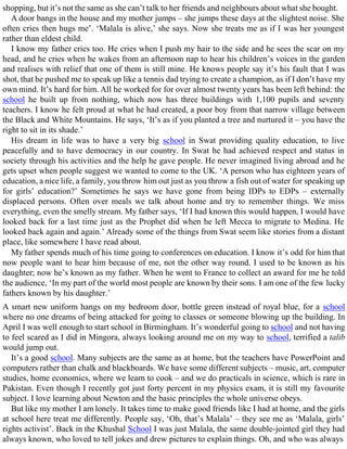 shopping, but it’s not the same as she can’t talk to her friends and neighbours about what she bought.
A door bangs in the house and my mother jumps – she jumps these days at the slightest noise. She
often cries then hugs me’. ‘Malala is alive,’ she says. Now she treats me as if I was her youngest
rather than eldest child.
I know my father cries too. He cries when I push my hair to the side and he sees the scar on my
head, and he cries when he wakes from an afternoon nap to hear his children’s voices in the garden
and realises with relief that one of them is still mine. He knows people say it’s his fault that I was
shot, that he pushed me to speak up like a tennis dad trying to create a champion, as if I don’t have my
own mind. It’s hard for him. All he worked for for over almost twenty years has been left behind: the
school he built up from nothing, which now has three buildings with 1,100 pupils and seventy
teachers. I know he felt proud at what he had created, a poor boy from that narrow village between
the Black and White Mountains. He says, ‘It’s as if you planted a tree and nurtured it – you have the
right to sit in its shade.’
His dream in life was to have a very big school in Swat providing quality education, to live
peacefully and to have democracy in our country. In Swat he had achieved respect and status in
society through his activities and the help he gave people. He never imagined living abroad and he
gets upset when people suggest we wanted to come to the UK. ‘A person who has eighteen years of
education, a nice life, a family, you throw him out just as you throw a fish out of water for speaking up
for girls’ education?’ Sometimes he says we have gone from being IDPs to EDPs – externally
displaced persons. Often over meals we talk about home and try to remember things. We miss
everything, even the smelly stream. My father says, ‘If I had known this would happen, I would have
looked back for a last time just as the Prophet did when he left Mecca to migrate to Medina. He
looked back again and again.’ Already some of the things from Swat seem like stories from a distant
place, like somewhere I have read about.
My father spends much of his time going to conferences on education. I know it’s odd for him that
now people want to hear him because of me, not the other way round. I used to be known as his
daughter; now he’s known as my father. When he went to France to collect an award for me he told
the audience, ‘In my part of the world most people are known by their sons. I am one of the few lucky
fathers known by his daughter.’
A smart new uniform hangs on my bedroom door, bottle green instead of royal blue, for a school
where no one dreams of being attacked for going to classes or someone blowing up the building. In
April I was well enough to start school in Birmingham. It’s wonderful going to school and not having
to feel scared as I did in Mingora, always looking around me on my way to school, terrified a talib
would jump out.
It’s a good school. Many subjects are the same as at home, but the teachers have PowerPoint and
computers rather than chalk and blackboards. We have some different subjects – music, art, computer
studies, home economics, where we learn to cook – and we do practicals in science, which is rare in
Pakistan. Even though I recently got just forty percent in my physics exam, it is still my favourite
subject. I love learning about Newton and the basic principles the whole universe obeys.
But like my mother I am lonely. It takes time to make good friends like I had at home, and the girls
at school here treat me differently. People say, ‘Oh, that’s Malala’ – they see me as ‘Malala, girls’
rights activist’. Back in the Khushal School I was just Malala, the same double-jointed girl they had
always known, who loved to tell jokes and drew pictures to explain things. Oh, and who was always
 