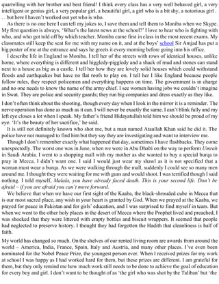 quarrelling with her brother and best friend! I think every class has a very well behaved girl, a very
intelligent or genius girl, a very popular girl, a beautiful girl, a girl who is a bit shy, a notorious girl .
. . but here I haven’t worked out yet who is who.
As there is no one here I can tell my jokes to, I save them and tell them to Moniba when we Skype.
My first question is always, ‘What’s the latest news at the school?’ I love to hear who is fighting with
who, and who got told off by which teacher. Moniba came first in class in the most recent exams. My
classmates still keep the seat for me with my name on it, and at the boys’ school Sir Amjad has put a
big poster of me at the entrance and says he greets it every morning before going into his office.
I describe life in England to Moniba. I tell her of the streets with rows of identical houses, unlike
home, where everything is different and higgledy-piggledy and a shack of mud and stones can stand
next to a house as big as a castle. I tell her how they are lovely solid houses which could withstand
floods and earthquakes but have no flat roofs to play on. I tell her I like England because people
follow rules, they respect policemen and everything happens on time. The government is in charge
and no one needs to know the name of the army chief. I see women having jobs we couldn’t imagine
in Swat. They are police and security guards; they run big companies and dress exactly as they like.
I don’t often think about the shooting, though every day when I look in the mirror it is a reminder. The
nerve operation has done as much as it can. I will never be exactly the same. I can’t blink fully and my
left eye closes a lot when I speak. My father’s friend Hidayatullah told him we should be proud of my
eye. ‘It’s the beauty of her sacrifice,’ he said.
It is still not definitely known who shot me, but a man named Ataullah Khan said he did it. The
police have not managed to find him but they say they are investigating and want to interview me.
Though I don’t remember exactly what happened that day, sometimes I have flashbacks. They come
unexpectedly. The worst one was in June, when we were in Abu Dhabi on the way to perform Umrah
in Saudi Arabia. I went to a shopping mall with my mother as she wanted to buy a special burqa to
pray in Mecca. I didn’t want one. I said I would just wear my shawl as it is not specified that a
woman must wear a burqa. As we were walking through the mall, suddenly I could see so many men
around me. I thought they were waiting for me with guns and would shoot. I was terrified though I said
nothing. I told myself, Malala, you have already faced death. This is your second life. Don’t be
afraid – if you are afraid you can’t move forward.
We believe that when we have our first sight of the Kaaba, the black-shrouded cube in Mecca that
is our most sacred place, any wish in your heart is granted by God. When we prayed at the Kaaba, we
prayed for peace in Pakistan and for girls’ education, and I was surprised to find myself in tears. But
when we went to the other holy places in the desert of Mecca where the Prophet lived and preached, I
was shocked that they were littered with empty bottles and biscuit wrappers. It seemed that people
had neglected to preserve history. I thought they had forgotten the Hadith that cleanliness is half of
faith.
My world has changed so much. On the shelves of our rented living room are awards from around the
world – America, India, France, Spain, Italy and Austria, and many other places. I’ve even been
nominated for the Nobel Peace Prize, the youngest person ever. When I received prizes for my work
at school I was happy as I had worked hard for them, but these prizes are different. I am grateful for
them, but they only remind me how much work still needs to be done to achieve the goal of education
for every boy and girl. I don’t want to be thought of as ‘the girl who was shot by the Taliban’ but ‘the
 