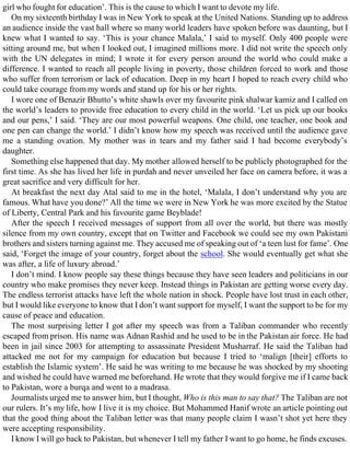 girl who fought for education’. This is the cause to which I want to devote my life.
On my sixteenth birthday I was in New York to speak at the United Nations. Standing up to address
an audience inside the vast hall where so many world leaders have spoken before was daunting, but I
knew what I wanted to say. ‘This is your chance Malala,’ I said to myself. Only 400 people were
sitting around me, but when I looked out, I imagined millions more. I did not write the speech only
with the UN delegates in mind; I wrote it for every person around the world who could make a
difference. I wanted to reach all people living in poverty, those children forced to work and those
who suffer from terrorism or lack of education. Deep in my heart I hoped to reach every child who
could take courage from my words and stand up for his or her rights.
I wore one of Benazir Bhutto’s white shawls over my favourite pink shalwar kamiz and I called on
the world’s leaders to provide free education to every child in the world. ‘Let us pick up our books
and our pens,’ I said. ‘They are our most powerful weapons. One child, one teacher, one book and
one pen can change the world.’ I didn’t know how my speech was received until the audience gave
me a standing ovation. My mother was in tears and my father said I had become everybody’s
daughter.
Something else happened that day. My mother allowed herself to be publicly photographed for the
first time. As she has lived her life in purdah and never unveiled her face on camera before, it was a
great sacrifice and very difficult for her.
At breakfast the next day Atal said to me in the hotel, ‘Malala, I don’t understand why you are
famous. What have you done?’ All the time we were in New York he was more excited by the Statue
of Liberty, Central Park and his favourite game Beyblade!
After the speech I received messages of support from all over the world, but there was mostly
silence from my own country, except that on Twitter and Facebook we could see my own Pakistani
brothers and sisters turning against me. They accused me of speaking out of ‘a teen lust for fame’. One
said, ‘Forget the image of your country, forget about the school. She would eventually get what she
was after, a life of luxury abroad.’
I don’t mind. I know people say these things because they have seen leaders and politicians in our
country who make promises they never keep. Instead things in Pakistan are getting worse every day.
The endless terrorist attacks have left the whole nation in shock. People have lost trust in each other,
but I would like everyone to know that I don’t want support for myself, I want the support to be for my
cause of peace and education.
The most surprising letter I got after my speech was from a Taliban commander who recently
escaped from prison. His name was Adnan Rashid and he used to be in the Pakistan air force. He had
been in jail since 2003 for attempting to assassinate President Musharraf. He said the Taliban had
attacked me not for my campaign for education but because I tried to ‘malign [their] efforts to
establish the Islamic system’. He said he was writing to me because he was shocked by my shooting
and wished he could have warned me beforehand. He wrote that they would forgive me if I came back
to Pakistan, wore a burqa and went to a madrasa.
Journalists urged me to answer him, but I thought, Who is this man to say that? The Taliban are not
our rulers. It’s my life, how I live it is my choice. But Mohammed Hanif wrote an article pointing out
that the good thing about the Taliban letter was that many people claim I wasn’t shot yet here they
were accepting responsibility.
I know I will go back to Pakistan, but whenever I tell my father I want to go home, he finds excuses.
 