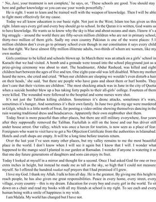 ‘ No, Jani, your treatment is not complete,’ he says, or, ‘These schools are good. You should stay
here and gather knowledge so you can use your words powerfully.’
He is right. I want to learn and be trained well with the weapon of knowledge. Then I will be able
to fight more effectively for my cause.
Today we all know education is our basic right. Not just in the West; Islam too has given us this
right. Islam says every girl and every boy should go to school. In the Quran it is written, God wants us
to have knowledge. He wants us to know why the sky is blue and about oceans and stars. I know it’s a
big struggle – around the world there are fifty-seven million children who are not in primary school,
thirty-two million of them girls. Sadly my own country Pakistan is one of the worst places: 5.1
million children don’t even go to primary school even though in our constitution it says every child
has that right. We have almost fifty million illiterate adults, two-thirds of whom are women, like my
own mother.
Girls continue to be killed and schools blown up. In March there was an attack on a girls’ school in
Karachi that we had visited. A bomb and a grenade were tossed into the school playground just as a
prize-giving ceremony was about to start. The headmaster, Abdur Rasheed, was killed and eight
children hurt between the ages of five and ten. One eight-year-old was left disabled. When my mother
heard the news, she cried and cried. ‘When our children are sleeping we wouldn’t even disturb a hair
on their heads,’ she said, ‘but there are people who have guns and shoot them or hurl bombs. They
don’t care that their victims are children.’ The most shocking attack was in June in the city of Quetta
when a suicide bomber blew up a bus taking forty pupils to their all-girls’ college. Fourteen of them
were killed. The wounded were followed to the hospital and some nurses were shot.
It’s not just the Taliban killing children. Sometimes it’s drone attacks, sometimes it’s wars,
sometimes it’s hunger. And sometimes it’s their own family. In June two girls my age were murdered
in Gilgit, which is a little north of Swat, for posting a video online showing themselves dancing in the
rain wearing traditional dress and headscarves. Apparently their own stepbrother shot them.
Today Swat is more peaceful than other places, but there are still military everywhere, four years
after they supposedly removed the Taliban. Fazlullah is still on the loose and our bus driver still
under house arrest. Our valley, which was once a haven for tourists, is now seen as a place of fear.
Foreigners who want to visit have to get a No Objection Certificate from the authorities in Islamabad.
Hotels and craft shops are empty. It will be a long time before tourists return.
Over the last year I’ve seen many other places, but my valley remains to me the most beautiful
place in the world. I don’t know when I will see it again but I know that I will. I wonder what
happened to the mango seed I planted in our garden at Ramadan. I wonder if anyone is watering it so
that one day future generations of daughters and sons can enjoy its fruit.
Today I looked at myself in a mirror and thought for a second. Once I had asked God for one or two
extra inches in height, but instead he made me as tall as the sky, so high that I could not measure
myself. So I offered the hundred raakat nafl prayers that I had promised if I grew.
I love my God. I thank my Allah. I talk to him all day. He is the greatest. By giving me this height to
reach people, he has also given me great responsibilities. Peace in every home, every street, every
village, every country – this is my dream. Education for every boy and every girl in the world. To sit
down on a chair and read my books with all my friends at school is my right. To see each and every
human being with a smile of happiness is my wish.
I am Malala. My world has changed but I have not.
 