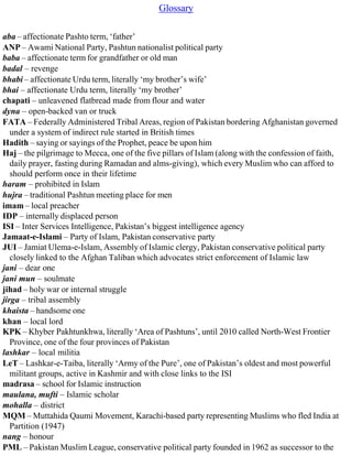 Glossary
aba – affectionate Pashto term, ‘father’
ANP – Awami National Party, Pashtun nationalist political party
baba – affectionate term for grandfather or old man
badal – revenge
bhabi – affectionate Urdu term, literally ‘my brother’s wife’
bhai – affectionate Urdu term, literally ‘my brother’
chapati – unleavened flatbread made from flour and water
dyna – open-backed van or truck
FATA – Federally Administered Tribal Areas, region of Pakistan bordering Afghanistan governed
under a system of indirect rule started in British times
Hadith – saying or sayings of the Prophet, peace be upon him
Haj – the pilgrimage to Mecca, one of the five pillars of Islam (along with the confession of faith,
daily prayer, fasting during Ramadan and alms-giving), which every Muslim who can afford to
should perform once in their lifetime
haram – prohibited in Islam
hujra – traditional Pashtun meeting place for men
imam – local preacher
IDP – internally displaced person
ISI – Inter Services Intelligence, Pakistan’s biggest intelligence agency
Jamaat-e-Islami – Party of Islam, Pakistan conservative party
JUI – Jamiat Ulema-e-Islam, Assembly of Islamic clergy, Pakistan conservative political party
closely linked to the Afghan Taliban which advocates strict enforcement of Islamic law
jani – dear one
jani mun – soulmate
jihad – holy war or internal struggle
jirga – tribal assembly
khaista – handsome one
khan – local lord
KPK – Khyber Pakhtunkhwa, literally ‘Area of Pashtuns’, until 2010 called North-West Frontier
Province, one of the four provinces of Pakistan
lashkar – local militia
LeT – Lashkar-e-Taiba, literally ‘Army of the Pure’, one of Pakistan’s oldest and most powerful
militant groups, active in Kashmir and with close links to the ISI
madrasa – school for Islamic instruction
maulana, mufti – Islamic scholar
mohalla – district
MQM – Muttahida Qaumi Movement, Karachi-based party representing Muslims who fled India at
Partition (1947)
nang – honour
PML – Pakistan Muslim League, conservative political party founded in 1962 as successor to the
 