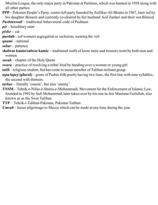 Muslim League, the only major party in Pakistan at Partition, which was banned in 1958 along with
all other parties
PPP – Pakistan People’s Party, centre-left party founded by Zulfikar Ali Bhutto in 1967, later led by
his daughter Benazir and currently co-chaired by her husband Asif Zardari and their son Bilawal
Pashtunwali – traditional behavioural code of Pashtuns
pir – hereditary saint
pisho – cat
purdah – (of women) segregation or seclusion, wearing the veil
qaumi – national
sabar – patience
shalwar kamiz/salwar kamiz – traditional outfit of loose tunic and trousers worn by both men and
women
surah – chapter of the Holy Quran
swara – practice of resolving a tribal feud by handing over a woman or young girl
talib – religious student, but has come to mean member of Taliban militant group
tapa/tapey (plural) – genre of Pashto folk poetry having two lines, the first line with nine syllables,
the second with thirteen.
tarbur – literally ‘cousin’, but also ‘enemy’
TNSM – Tehrik-e-Nifaz-e-Sharia-e-Mohammadi, Movement for the Enforcement of Islamic Law,
founded in 1992 by Sufi Mohammad, later taken over by his son-in-law Maulana Fazlullah, also
known as as the Swat Taliban
TTP – Tehrik-i-Taliban-Pakistan, Pakistan Taliban
Umrah – lesser pilgrimage to Mecca which can be made at any time during the year
 