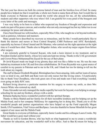 Acknowledgements
The last year has shown me both the extreme hatred of man and the limitless love of God. So many
people have helped me that it would take a whole new book to name them all here, but I would like to
thank everyone in Pakistan and all round the world who prayed for me, all the schoolchildren,
students and other supporters who rose when I fell. I am grateful for every petal of the bouquets and
every letter of the cards and messages.
I was very lucky to be born to a father who respected my freedom of thought and expression and
made me part of his peace caravan, and a mother who not only encouraged me but my father too in our
campaign for peace and education.
I have been blessed too with teachers, especially Miss Ulfat, who taught me a lot beyond textbooks
such as patience, tolerance and manners.
Many people have described my recovery as miraculous, and for this I would particularly like to
thank the doctors and nurses at Swat Central Hospital, CMH Peshawar and AFIC Rawalpindi,
especially my heroes Colonel Junaid and Dr Mumtaz, who carried out the right operation at the right
time or I would have died. Thanks also to Brigadier Aslam, who saved my major organs from failure
after surgery.
I am extremely grateful to General Kayani, who took a keen interest in my treatment, and to
President Zardari and his family, whose love and care kept me strong. Thanks to the UAE government
and Crown Prince Mohammad bin Zayed for the use of their plane.
Dr Javid Kayani made me laugh in my gloomy days and was like a father to me. He was the man
behind my treatment in the UK and first-class rehabilitation. Dr Fiona Reynolds was a great source of
comfort to my parents in Pakistan and to me in the UK, and I thank her too for daring to tell me the
truth about my tragedy.
The staff at Queen Elizabeth Hospital, Birmingham have been amazing. Julie and her team of nurses
were so kind to me, and Beth and Kate were not only nurses but like loving sisters. I’d particularly
like to thank Yma Choudhury, who took great care of me and made sure I had everything I needed,
even going on daily KFC runs.
Richard Irving deserves a particular mention for his surgery to restore my smile, as does Mrs
Anwen White who restored my skull.
Fiona Alexander not only managed the media superbly but went far beyond, even helping to arrange
schooling for me and my brothers, always with a smile.
Rehanna Sadiq has been a wonderful comfort with her spiritual therapy.
Thanks to Shiza Shahid and her family for all their incredible kindness and for helping set up the
Malala Fund, and to her company McKinsey for supporting her in doing this. Thank you to all the
wonderful people and partner organisations who have helped set up the Fund especially Megan
Smith, UN Foundation, Vital Voices and BeeSpace. I am also thankful to Samar Minallah for her great
support of our cause and the Malala Fund.
Great thanks to everyone at Edelman, especially Jamie Lundie and his colleague Laura Crooks. My
father would have gone mad without you!
Thanks as well to Gordon Brown, who has built on what happened to me to create a worldwide
movement for education, and the wonderful staff in his office. And to Ban Ki-moon for being so
 