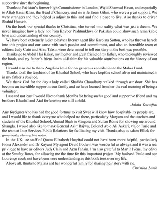 supportive since the beginning.
Thanks to Pakistan’s former High Commissioner in London, Wajid Shamsul Hasan, and especially
to Aftab Hasan Khan, the Head of Chancery, and his wife Erum Gilani, who were a great support. We
were strangers and they helped us adjust to this land and find a place to live. Also thanks to driver
Shahid Hussein.
On the book, our special thanks to Christina, who turned into reality what was just a dream. We
never imagined how a lady not from Khyber Pakhtunkhwa or Pakistan could show such remarkable
love and understanding of our country.
We have been extremely lucky to have a literary agent like Karolina Sutton, who has thrown herself
into this project and our cause with such passion and commitment, and also an incredible team of
editors: Judy Clain and Arzu Tahsin were determined to tell our story in the best way possible.
Thanks go to Abdul Hai Kakar, my mentor and great friend of my father, who thoroughly reviewed
the book, and my father’s friend Inam ul-Rahim for his valuable contributions on the history of our
region.
I would also like to thank Angelina Jolie for her generous contribution to the Malala Fund.
Thanks to all the teachers of the Khushal School, who have kept the school alive and maintained it
in my father’s absence.
We thank God for the day a lady called Shahida Choudhury walked through our door. She has
become an incredible support to our family and we have learned from her the real meaning of being a
volunteer.
Last and not least I would like to thank Moniba for being such a good and supportive friend and my
brothers Khushal and Atal for keeping me still a child.
Malala Yousafzai
Any foreigner who has had the good fortune to visit Swat will know how hospitable its people are,
and I would like to thank everyone who helped me there, particularly Maryam and the teachers and
students of the Khushal School, Ahmad Shah in Mingora and Sultan Rome for showing me around
Shangla. I would also like to thank General Asim Bajwa, Colonel Abid Ali Askari, Major Tariq and
the team at Inter Services Public Relations for facilitating my visit. Thanks also to Adam Ellick for
generously sharing his notes.
In the UK, the staff of Queen Elizabeth Hospital could not have been more helpful, particularly
Fiona Alexander and Dr Kayani. My agent David Godwin was wonderful as always, and it was a real
privilege to have as editors Judy Clain and Arzu Tahsin. I’m also grateful to Martin Ivens, my editor
at the Sunday Times, for allowing me the time for this important project. My husband Paulo and son
Lourenço could not have been more understanding as this book took over my life.
Above all, thanks to Malala and her wonderful family for sharing their story with me.
Christina Lamb
 