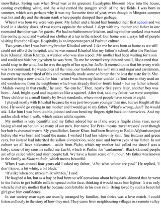snowflakes. Spring was when Swat was at its greenest. Eucalyptus blossom blew into the house,
coating everything white, and the wind carried the pungent smell of the rice fields. I was born in
summer, which was perhaps why it was my favourite time of year, even though in Mingora summer
was hot and dry and the stream stank where people dumped their garbage.
When I was born we were very poor. My father and a friend had founded their first school and we
lived in a shabby shack of two rooms opposite the school. I slept with my mother and father in one
room and the other was for guests. We had no bathroom or kitchen, and my mother cooked on a wood
fire on the ground and washed our clothes at a tap in the school. Our home was always full of people
visiting from the village. Hospitality is an important part of Pashtun culture.
Two years after I was born my brother Khushal arrived. Like me he was born at home as we still
could not afford the hospital, and he was named Khushal like my father’s school, after the Pashtun
hero Khushal Khan Khattak, a warrior who was also a poet. My mother had been waiting for a son
and could not hide her joy when he was born. To me he seemed very thin and small, like a reed that
could snap in the wind, but he was the apple of her eye, her ladla. It seemed to me that his every wish
was her command. He wanted tea all the time, our traditional tea with milk and sugar and cardamom,
but even my mother tired of this and eventually made some so bitter that he lost the taste for it. She
wanted to buy a new cradle for him – when I was born my father couldn’t afford one so they used an
old wooden one from the neighbours which was already third or fourth hand – but my father refused.
‘Malala swung in that cradle,’ he said. ‘So can he.’ Then, nearly five years later, another boy was
born – Atal, bright-eyed and inquisitive like a squirrel. After that, said my father, we were complete.
Three children is a small family by Swati standards, where most people have seven or eight.
I played mostly with Khushal because he was just two years younger than me, but we fought all the
time. He would go crying to my mother and I would go to my father. ‘What’s wrong, Jani?’ he would
ask. Like him I was born double-jointed and can bend my fingers right back on themselves. And my
ankles click when I walk, which makes adults squirm.
My mother is very beautiful and my father adored her as if she were a fragile china vase, never
laying a hand on her, unlike many of our men. Her name Tor Pekai means ‘raven tresses’ even though
her hair is chestnut brown. My grandfather, Janser Khan, had been listening to Radio Afghanistan just
before she was born and heard the name. I wished I had her white-lily skin, fine features and green
eyes, but instead had inherited the sallow complexion, wide nose and brown eyes of my father. In our
culture we all have nicknames – aside from Pisho, which my mother had called me since I was a
baby, some of my cousins called me Lachi, which is Pashto for ‘cardamom’. Black-skinned people
are often called white and short people tall. We have a funny sense of humour. My father was known
in the family as Khaista dada, which means beautiful.
When I was around four years old I asked my father, ‘Aba, what colour are you?’ He replied, ‘I
don’t know, a bit white, a bit black.’
‘It’s like when one mixes milk with tea,’ I said.
He laughed a lot, but as a boy he had been so self-conscious about being dark-skinned that he went
to the fields to get buffalo milk to spread on his face, thinking it would make him lighter. It was only
when he met my mother that he became comfortable in his own skin. Being loved by such a beautiful
girl gave him confidence.
In our society marriages are usually arranged by families, but theirs was a love match. I could
listen endlessly to the story of how they met. They came from neighbouring villages in a remote valley
 