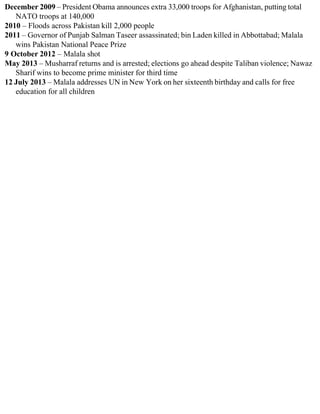 December 2009 – President Obama announces extra 33,000 troops for Afghanistan, putting total
NATO troops at 140,000
2010 – Floods across Pakistan kill 2,000 people
2011 – Governor of Punjab Salman Taseer assassinated; bin Laden killed in Abbottabad; Malala
wins Pakistan National Peace Prize
9 October 2012 – Malala shot
May 2013 – Musharraf returns and is arrested; elections go ahead despite Taliban violence; Nawaz
Sharif wins to become prime minister for third time
12 July 2013 – Malala addresses UN in New York on her sixteenth birthday and calls for free
education for all children
 