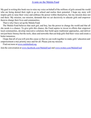 A note on the Malala Fund
My goal in writing this book was to raise my voice on behalf of the millions of girls around the world
who are being denied their right to go to school and realise their potential. I hope my story will
inspire girls to raise their voice and embrace the power within themselves, but my mission does not
end there. My mission, our mission, demands that we act decisively to educate girls and empower
them to change their lives and communities.
That is why I have set up the Malala Fund.
The Malala Fund believes that each girl, and boy, has the power to change the world and that all
she needs is a chance. To give girls this chance, the Fund aspires to invest in efforts that empower
local communities, develop innovative solutions that build upon traditional approaches, and deliver
not just basic literacy but the tools, ideas and networks that can help girls find their voice and create a
better tomorrow.
I hope that all of you will join this cause so that we can work together to make girls’ education and
empowerment a true priority once and for all. Please join my mission.
Find out more at www.malalafund.org
Join the conversation at www.facebook.com/MalalaFund and www.twitter.com/MalalaFund
 