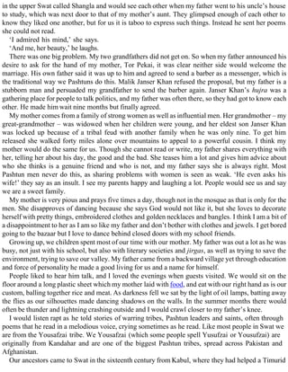 in the upper Swat called Shangla and would see each other when my father went to his uncle’s house
to study, which was next door to that of my mother’s aunt. They glimpsed enough of each other to
know they liked one another, but for us it is taboo to express such things. Instead he sent her poems
she could not read.
‘I admired his mind,’ she says.
‘And me, her beauty,’ he laughs.
There was one big problem. My two grandfathers did not get on. So when my father announced his
desire to ask for the hand of my mother, Tor Pekai, it was clear neither side would welcome the
marriage. His own father said it was up to him and agreed to send a barber as a messenger, which is
the traditional way we Pashtuns do this. Malik Janser Khan refused the proposal, but my father is a
stubborn man and persuaded my grandfather to send the barber again. Janser Khan’s hujra was a
gathering place for people to talk politics, and my father was often there, so they had got to know each
other. He made him wait nine months but finally agreed.
My mother comes from a family of strong women as well as influential men. Her grandmother – my
great-grandmother – was widowed when her children were young, and her eldest son Janser Khan
was locked up because of a tribal feud with another family when he was only nine. To get him
released she walked forty miles alone over mountains to appeal to a powerful cousin. I think my
mother would do the same for us. Though she cannot read or write, my father shares everything with
her, telling her about his day, the good and the bad. She teases him a lot and gives him advice about
who she thinks is a genuine friend and who is not, and my father says she is always right. Most
Pashtun men never do this, as sharing problems with women is seen as weak. ‘He even asks his
wife!’ they say as an insult. I see my parents happy and laughing a lot. People would see us and say
we are a sweet family.
My mother is very pious and prays five times a day, though not in the mosque as that is only for the
men. She disapproves of dancing because she says God would not like it, but she loves to decorate
herself with pretty things, embroidered clothes and golden necklaces and bangles. I think I am a bit of
a disappointment to her as I am so like my father and don’t bother with clothes and jewels. I get bored
going to the bazaar but I love to dance behind closed doors with my school friends.
Growing up, we children spent most of our time with our mother. My father was out a lot as he was
busy, not just with his school, but also with literary societies and jirgas, as well as trying to save the
environment, trying to save our valley. My father came from a backward village yet through education
and force of personality he made a good living for us and a name for himself.
People liked to hear him talk, and I loved the evenings when guests visited. We would sit on the
floor around a long plastic sheet which my mother laid with food, and eat with our right hand as is our
custom, balling together rice and meat. As darkness fell we sat by the light of oil lamps, batting away
the flies as our silhouettes made dancing shadows on the walls. In the summer months there would
often be thunder and lightning crashing outside and I would crawl closer to my father’s knee.
I would listen rapt as he told stories of warring tribes, Pashtun leaders and saints, often through
poems that he read in a melodious voice, crying sometimes as he read. Like most people in Swat we
are from the Yousafzai tribe. We Yousafzai (which some people spell Yusufzai or Yousufzai) are
originally from Kandahar and are one of the biggest Pashtun tribes, spread across Pakistan and
Afghanistan.
Our ancestors came to Swat in the sixteenth century from Kabul, where they had helped a Timurid
 
