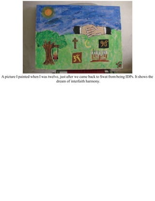 A picture I painted when I was twelve, just after we came back to Swat from being IDPs. It shows the
dream of interfaith harmony.
 