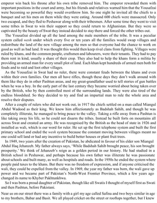 emperor win back his throne after his own tribe removed him. The emperor rewarded them with
important positions in the court and army, but his friends and relatives warned him that the Yousafzai
were becoming so powerful they would overthrow him. So one night he invited all the chiefs to a
banquet and set his men on them while they were eating. Around 600 chiefs were massacred. Only
two escaped, and they fled to Peshawar along with their tribesmen. After some time they went to visit
some tribes in Swat to win their support so they could return to Afghanistan. But they were so
captivated by the beauty of Swat they instead decided to stay there and forced the other tribes out.
The Yousafzai divided up all the land among the male members of the tribe. It was a peculiar
system called wesh under which every five or ten years all the families would swap villages and
redistribute the land of the new village among the men so that everyone had the chance to work on
good as well as bad land. It was thought this would then keep rival clans from fighting. Villages were
ruled by khans, and the common people, craftsmen and labourers, were their tenants. They had to pay
them rent in kind, usually a share of their crop. They also had to help the khans form a militia by
providing an armed man for every small plot of land. Each khan kept hundreds of armed men both for
feuds and to raid and loot other villages.
As the Yousafzai in Swat had no ruler, there were constant feuds between the khans and even
within their own families. Our men all have rifles, though these days they don’t walk around with
them like they do in other Pashtun areas, and my great-grandfather used to tell stories of gun battles
when he was a boy. In the early part of the last century they became worried about being taken over
by the British, who by then controlled most of the surrounding lands. They were also tired of the
endless bloodshed. So they decided to try and find an impartial man to rule the whole area and
resolve their disputes.
After a couple of rulers who did not work out, in 1917 the chiefs settled on a man called Miangul
Abdul Wadood as their king. We know him affectionately as Badshah Sahib, and though he was
completely illiterate, he managed to bring peace to the valley. Taking a rifle away from a Pashtun is
like taking away his life, so he could not disarm the tribes. Instead he built forts on mountains all
across Swat and created an army. He was recognised by the British as the head of state in 1926 and
installed as wali, which is our word for ruler. He set up the first telephone system and built the first
primary school and ended the wesh system because the constant moving between villages meant no
one could sell land or had any incentive to build better houses or plant fruit trees.
In 1949, two years after the creation of Pakistan, he abdicated in favour of his elder son Miangul
Abdul Haq Jehanzeb. My father always says, ‘While Badshah Sahib brought peace, his son brought
prosperity.’ We think of Jehanzeb’s reign as a golden period in our history. He had studied in a
British school in Peshawar, and perhaps because his own father was illiterate he was passionate
about schools and built many, as well as hospitals and roads. In the 1950s he ended the system where
people paid taxes to the khans. But there was no freedom of expression, and if anyone criticised the
wali, they could be expelled from the valley. In 1969, the year my father was born, the wali gave up
power and we became part of Pakistan’s North-West Frontier Province, which a few years ago
changed its name to Khyber Pakhtunkhwa.
So I was born a proud daughter of Pakistan, though like all Swatis I thought of myself first as Swati
and then Pashtun, before Pakistani.
Near us on our street there was a family with a girl my age called Safina and two boys similar in age
to my brothers, Babar and Basit. We all played cricket on the street or rooftops together, but I knew
 