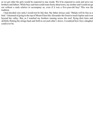 as we got older the girls would be expected to stay inside. We’d be expected to cook and serve our
brothers and fathers. While boys and men could roam freely about town, my mother and I could not go
out without a male relative to accompany us, even if it was a five-year-old boy! This was the
tradition.
I had decided very early I would not be like that. My father always said, ‘Malala will be free as a
bird.’ I dreamed of going to the top of Mount Elum like Alexander the Great to touch Jupiter and even
beyond the valley. But, as I watched my brothers running across the roof, flying their kites and
skilfully flicking the strings back and forth to cut each other’s down, I wondered how free a daughter
could ever be.
 