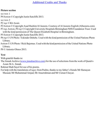 Additional Credits and Thanks
Picture section
SECTION 1
P4 bottom © Copyright Justin Sutcliffe 2013.
SECTION 2
P2 top © Kh Awais
P2 bottom © Copyright Asad Hashim/Al Jazeera. Courtesy of Al Jazeera English (AlJazeera.com).
P3 top, bottom, P4 top © Copyright University Hospitals Birmingham NHS Foundation Trust. Used
with the kind permission of The Queen Elizabeth Hospital in Birmingham.
P5 bottom © Copyright Justin Sutcliffe 2013.
P6 top © UN Photo / Eskinder Debebe. Used with the kind permission of the United Nations Photo
Library.
bottom © UN Photo / Rick Bajornas. Used with the kind permission of the United Nations Photo
Library.
P8 © Antonio Olmos 2013.
Text
With grateful thanks to:
The Jinnah Archive (www.jinnaharchive.com) for the use of selections from the work of Quaid-i-
Azam M.A. Jinnah.
Rahmat Shah Sayel for use of his poems.
For help with the translations of tapey from Pashto, thanks to my father’s friends Mr Hamayun
Masaud, Mr Muhammad Amjad, Mr Ataurrahman and Mr Usman Ulasyar.
 
