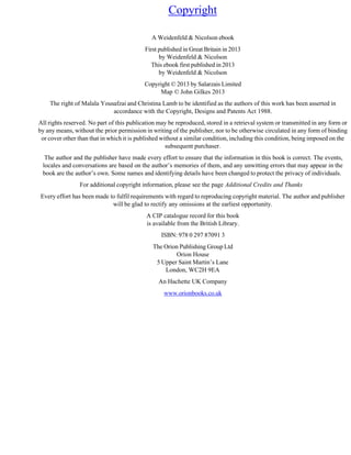 Copyright
A Weidenfeld & Nicolson ebook
First published in Great Britain in 2013
by Weidenfeld & Nicolson
This ebook first published in 2013
by Weidenfeld & Nicolson
Copyright © 2013 by Salarzais Limited
Map © John Gilkes 2013
The right of Malala Yousafzai and Christina Lamb to be identified as the authors of this work has been asserted in
accordance with the Copyright, Designs and Patents Act 1988.
All rights reserved. No part of this publication may be reproduced, stored in a retrieval system or transmitted in any form or
by any means, without the prior permission in writing of the publisher, nor to be otherwise circulated in any form of binding
or cover other than that in which it is published without a similar condition, including this condition, being imposed on the
subsequent purchaser.
The author and the publisher have made every effort to ensure that the information in this book is correct. The events,
locales and conversations are based on the author’s memories of them, and any unwitting errors that may appear in the
book are the author’s own. Some names and identifying details have been changed to protect the privacy of individuals.
For additional copyright information, please see the page Additional Credits and Thanks
Every effort has been made to fulfil requirements with regard to reproducing copyright material. The author and publisher
will be glad to rectify any omissions at the earliest opportunity.
A CIP catalogue record for this book
is available from the British Library.
ISBN: 978 0 297 87091 3
The Orion Publishing Group Ltd
Orion House
5 Upper Saint Martin’s Lane
London, WC2H 9EA
An Hachette UK Company
www.orionbooks.co.uk
 