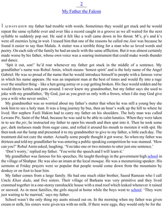 2
My Father the Falcon
I ALWAYS KNEW my father had trouble with words. Sometimes they would get stuck and he would
repeat the same syllable over and over like a record caught in a groove as we all waited for the next
syllable to suddenly pop out. He said it felt like a wall came down in his throat. M’s, p’s and k’s
were all enemies lying in wait. I teased him that one of the reasons he called me Jani was because he
found it easier to say than Malala. A stutter was a terrible thing for a man who so loved words and
poetry. On each side of the family he had an uncle with the same affliction. But it was almost certainly
made worse by his father, whose own voice was a soaring instrument that could make words thunder
and dance.
‘Spit it out, son!’ he’d roar whenever my father got stuck in the middle of a sentence. My
grandfather’s name was Rohul Amin, which means ‘honest spirit’ and is the holy name of the Angel
Gabriel. He was so proud of the name that he would introduce himself to people with a famous verse
in which his name appears. He was an impatient man at the best of times and would fly into a rage
over the smallest thing – like a hen going astray or a cup getting broken. His face would redden and he
would throw kettles and pots around. I never knew my grandmother, but my father says she used to
joke with my grandfather, ‘By God, just as you greet us only with a frown, when I die may God give
you a wife who never smiles.’
My grandmother was so worried about my father’s stutter that when he was still a young boy she
took him to see a holy man. It was a long journey by bus, then an hour’s walk up the hill to where he
lived. Her nephew Fazli Hakim had to carry my father on his shoulders. The holy man was called
Lewano Pir, Saint of the Mad, because he was said to be able to calm lunatics. When they were taken
in to see the pir, he instructed my father to open his mouth and then spat into it. Then he took some
gur, dark molasses made from sugar cane, and rolled it around his mouth to moisten it with spit. He
then took out the lump and presented it to my grandmother to give to my father, a little each day. The
treatment did not cure the stutter. Actually some people thought it got worse. So when my father was
thirteen and told my grandfather he was entering a public speaking competition he was stunned. ‘How
can you?’ Rohul Amin asked, laughing. ‘You take one or two minutes to utter just one sentence.’
‘Don’t worry,’ replied my father. ‘You write the speech and I will learn it.’
My grandfather was famous for his speeches. He taught theology in the government high school in
the village of Shahpur. He was also an imam at the local mosque. He was a mesmerising speaker. His
sermons at Friday prayers were so popular that people would come down from the mountains by
donkey or on foot to hear him.
My father comes from a large family. He had one much older brother, Saeed Ramzan who I call
Uncle Khan dada, and five sisters. Their village of Barkana was very primitive and they lived
crammed together in a one-storey ramshackle house with a mud roof which leaked whenever it rained
or snowed. As in most families, the girls stayed at home while the boys went to school. ‘They were
just waiting to be married,’ says my father.
School wasn’t the only thing my aunts missed out on. In the morning when my father was given
cream or milk, his sisters were given tea with no milk. If there were eggs, they would only be for the
 