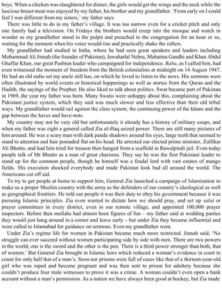 boys. When a chicken was slaughtered for dinner, the girls would get the wings and the neck while the
luscious breast meat was enjoyed by my father, his brother and my grandfather. ‘From early on I could
feel I was different from my sisters,’ my father says.
There was little to do in my father’s village. It was too narrow even for a cricket pitch and only
one family had a television. On Fridays the brothers would creep into the mosque and watch in
wonder as my grandfather stood in the pulpit and preached to the congregation for an hour or so,
waiting for the moment when his voice would rise and practically shake the rafters.
My grandfather had studied in India, where he had seen great speakers and leaders including
Mohammad Ali Jinnah (the founder of Pakistan), Jawaharlal Nehru, Mahatma Gandhi and Khan Abdul
Ghaffar Khan, our great Pashtun leader who campaigned for independence. Baba, as I called him, had
even witnessed the moment of freedom from the British colonialists at midnight on 14 August 1947.
He had an old radio set my uncle still has, on which he loved to listen to the news. His sermons were
often illustrated by world events or historical happenings as well as stories from the Quran and the
Hadith, the sayings of the Prophet. He also liked to talk about politics. Swat became part of Pakistan
in 1969, the year my father was born. Many Swatis were unhappy about this, complaining about the
Pakistani justice system, which they said was much slower and less effective than their old tribal
ways. My grandfather would rail against the class system, the continuing power of the khans and the
gap between the haves and have-nots.
My country may not be very old but unfortunately it already has a history of military coups, and
when my father was eight a general called Zia ul-Haq seized power. There are still many pictures of
him around. He was a scary man with dark panda shadows around his eyes, large teeth that seemed to
stand to attention and hair pomaded flat on his head. He arrested our elected prime minister, Zulfikar
Ali Bhutto, and had him tried for treason then hanged from a scaffold in Rawalpindi jail. Even today
people talk of Mr Bhutto as a man of great charisma. They say he was the first Pakistani leader to
stand up for the common people, though he himself was a feudal lord with vast estates of mango
fields. His execution shocked everybody and made Pakistan look bad all around the world. The
Americans cut off aid.
To try to get people at home to support him, General Zia launched a campaign of Islamisation to
make us a proper Muslim country with the army as the defenders of our country’s ideological as well
as geographical frontiers. He told our people it was their duty to obey his government because it was
pursuing Islamic principles. Zia even wanted to dictate how we should pray, and set up salat or
prayer committees in every district, even in our remote village, and appointed 100,000 prayer
inspectors. Before then mullahs had almost been figures of fun – my father said at wedding parties
they would just hang around in a corner and leave early – but under Zia they became influential and
were called to Islamabad for guidance on sermons. Even my grandfather went.
Under Zia’s regime life for women in Pakistan became much more restricted. Jinnah said, ‘No
struggle can ever succeed without women participating side by side with men. There are two powers
in the world; one is the sword and the other is the pen. There is a third power stronger than both, that
of women.’ But General Zia brought in Islamic laws which reduced a woman’s evidence in court to
count for only half that of a man’s. Soon our prisons were full of cases like that of a thirteen-year-old
girl who was raped and become pregnant and was then sent to prison for adultery because she
couldn’t produce four male witnesses to prove it was a crime. A woman couldn’t even open a bank
account without a man’s permission. As a nation we have always been good at hockey, but Zia made
 