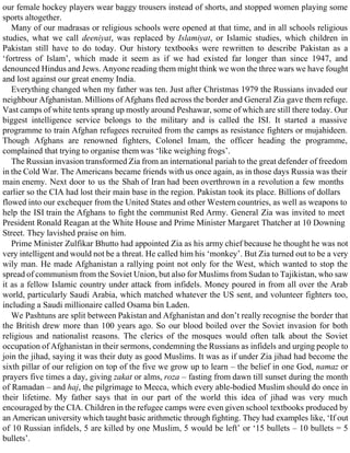 our female hockey players wear baggy trousers instead of shorts, and stopped women playing some
sports altogether.
Many of our madrasas or religious schools were opened at that time, and in all schools religious
studies, what we call deeniyat, was replaced by Islamiyat, or Islamic studies, which children in
Pakistan still have to do today. Our history textbooks were rewritten to describe Pakistan as a
‘fortress of Islam’, which made it seem as if we had existed far longer than since 1947, and
denounced Hindus and Jews. Anyone reading them might think we won the three wars we have fought
and lost against our great enemy India.
Everything changed when my father was ten. Just after Christmas 1979 the Russians invaded our
neighbour Afghanistan. Millions of Afghans fled across the border and General Zia gave them refuge.
Vast camps of white tents sprang up mostly around Peshawar, some of which are still there today. Our
biggest intelligence service belongs to the military and is called the ISI. It started a massive
programme to train Afghan refugees recruited from the camps as resistance fighters or mujahideen.
Though Afghans are renowned fighters, Colonel Imam, the officer heading the programme,
complained that trying to organise them was ‘like weighing frogs’.
The Russian invasion transformed Zia from an international pariah to the great defender of freedom
in the Cold War. The Americans became friends with us once again, as in those days Russia was their
main enemy. Next door to us the Shah of Iran had been overthrown in a revolution a few months
earlier so the CIA had lost their main base in the region. Pakistan took its place. Billions of dollars
flowed into our exchequer from the United States and other Western countries, as well as weapons to
help the ISI train the Afghans to fight the communist Red Army. General Zia was invited to meet
President Ronald Reagan at the White House and Prime Minister Margaret Thatcher at 10 Downing
Street. They lavished praise on him.
Prime Minister Zulfikar Bhutto had appointed Zia as his army chief because he thought he was not
very intelligent and would not be a threat. He called him his ‘monkey’. But Zia turned out to be a very
wily man. He made Afghanistan a rallying point not only for the West, which wanted to stop the
spread of communism from the Soviet Union, but also for Muslims from Sudan to Tajikistan, who saw
it as a fellow Islamic country under attack from infidels. Money poured in from all over the Arab
world, particularly Saudi Arabia, which matched whatever the US sent, and volunteer fighters too,
including a Saudi millionaire called Osama bin Laden.
We Pashtuns are split between Pakistan and Afghanistan and don’t really recognise the border that
the British drew more than 100 years ago. So our blood boiled over the Soviet invasion for both
religious and nationalist reasons. The clerics of the mosques would often talk about the Soviet
occupation of Afghanistan in their sermons, condemning the Russians as infidels and urging people to
join the jihad, saying it was their duty as good Muslims. It was as if under Zia jihad had become the
sixth pillar of our religion on top of the five we grow up to learn – the belief in one God, namaz or
prayers five times a day, giving zakat or alms, roza – fasting from dawn till sunset during the month
of Ramadan – and haj, the pilgrimage to Mecca, which every able-bodied Muslim should do once in
their lifetime. My father says that in our part of the world this idea of jihad was very much
encouraged by the CIA. Children in the refugee camps were even given school textbooks produced by
an American university which taught basic arithmetic through fighting. They had examples like, ‘If out
of 10 Russian infidels, 5 are killed by one Muslim, 5 would be left’ or ‘15 bullets – 10 bullets = 5
bullets’.
 