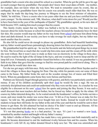 grandfather had a cousin who also joined his school as a teacher. When he got the job he gave his age
as much younger than my grandfather. Our people don’t know their exact dates of birth – my mother,
for example, does not know when she was born. We tend to remember years by events, like an
earthquake. But my grandfather knew that his cousin was actually much older than him. He was so
angry that he made the day-long bus journey to Mingora to see the Swat minister of education.
‘Sahib,’ he told him, ‘I have a cousin who is ten years older than me and you have certified him ten
years younger.’ So the minister said, ‘OK, Maulana, what shall I write down for you? Would you like
to have been born in the year of the earthquake of Quetta?’ My grandfather agreed, so his new date of
birth became 1935, making him much younger than his cousin.
This family rivalry meant that my father was bullied a lot by his cousins. They knew he was
insecure about his looks because at school the teachers always favoured the handsome boys for their
fair skin. His cousins would stop my father on his way home from school and tease him about being
short and dark-skinned. In our society you have to take revenge for such slights, but my father was
much smaller than his cousins.
He also felt he could never do enough to please my grandfather. Baba had beautiful handwriting
and my father would spend hours painstakingly drawing letters but Baba never once praised him.
My grandmother kept his spirits up – he was her favourite and she believed great things lay in store
for him. She loved him so much that she would slip him extra meat and the cream off the milk while
she went without. But it wasn’t easy to study as there was no electricity in the village in those days.
He used to read by the light of the oil lamp in the hujra, and one evening he went to sleep and the oil
lamp fell over. Fortunately my grandmother found him before a fire started. It was my grandmother’s
faith in my father that gave him the courage to find his own proud path he could travel along. This is
the path that he would later show me.
Yet she too got angry with him once. Holy men from a spiritual place called Derai Saydan used to
travel the villages in those days begging for flour. One day while his parents were out some of them
came to the house. My father broke the seal on the wooden storage box of maize and filled their
bowls. When my grandparents came home they were furious and beat him.
Pashtuns are famously frugal (though generous with guests), and Baba was particularly careful with
money. If any of his children accidentally spilt their food he would fly into a rage. He was an
extremely disciplined man and could not understand why they were not the same. As a teacher he was
eligible for a discount on his sons’ school fees for sports and joining the Boy Scouts. It was such a
small discount that most teachers did not bother, but he forced my father to apply for the rebate. Of
course my father detested doing this. As he waited outside the headmaster’s office, he broke out into a
sweat, and once inside his stutter was worse than ever. ‘It felt as if my honour was at stake for five
rupees,’ he told me. My grandfather never bought him new books. Instead he would tell his best
students to keep their old books for my father at the end of the year and then he would be sent to their
homes to get them. He felt ashamed but had no choice if he didn’t want to end up illiterate. All his
books were inscribed with other boys’ names, never his own.
‘It’s not that passing books on is a bad practice,’ he says. ‘It’s just I so wanted a new book,
unmarked by another student and bought with my father’s money.’
My father’s dislike of Baba’s frugality has made him a very generous man both materially and in
spirit. He became determined to end the traditional rivalry between him and his cousins. When his
headmaster’s wife fell ill, my father donated blood to help save her. The man was astonished and
 