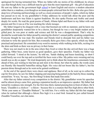 apologised for having tormented him. When my father tells me stories of his childhood, he always
says that though Baba was a difficult man he gave him the most important gift – the gift of education.
He sent my father to the government high school to learn English and receive a modern education
rather than to a madrasa, even though as an imam people criticised him for this. Baba also gave him a
deep love of learning and knowledge as well as a keen awareness of people’s rights, which my father
has passed on to me. In my grandfather’s Friday addresses he would talk about the poor and the
landowners and how true Islam is against feudalism. He also spoke Persian and Arabic and cared
deeply for words. He read the great poems of Saadi, Allama Iqbal and Rumi to my father with such
passion and fire it was as if he was teaching the whole mosque.
My father longed to be eloquent with a voice that boomed out with no stammer, and he knew my
grandfather desperately wanted him to be a doctor, but though he was a very bright student and a
gifted poet, he was poor at maths and science and felt he was a disappointment. That’s why he
decided he would make his father proud by entering the district’s annual public speaking competition.
Everyone thought he was mad. His teachers and friends tried to dissuade him and his father was
reluctant to write the speech for him. But eventually Baba gave him a fine speech, which my father
practised and practised. He committed every word to memory while walking in the hills, reciting it to
the skies and birds as there was no privacy in their home.
There was not much to do in the area where they lived so when the day arrived there was a huge
gathering. Other boys, some known as good speakers, gave their speeches. Finally my father was
called forward. ‘I stood at the lectern,’ he told me, ‘hands shaking and knees knocking, so short I
could barely see over the top and so terrified the faces were a blur. My palms were sweating and my
mouth was as dry as paper.’ He tried desperately not to think about the treacherous consonants lying
ahead of him, just waiting to trip him up and stick in his throat, but when he spoke, the words came
out fluently like beautiful butterflies taking flight. His voice did not boom like his father’s, but his
passion shone through and as he went on he gained confidence.
At the end of the speech there were cheers and applause. Best of all, as he went up to collect the
cup for first prize, he saw his father clapping and enjoying being patted on the back by those standing
around him. ‘It was,’ he says, ‘the first thing I’d done that made him smile.’
After that my father entered every competition in the district. My grandfather wrote his speeches
and he almost always came first, gaining a reputation locally as an impressive speaker. My father had
turned his weakness into strength. For the first time Baba started praising him in front of others. He’d
boast, ‘Ziauddin is a shaheen’ – a falcon – because this is a creature that flies high above other birds.
‘Write your name as “Ziauddin Shaheen”,’ he told him. For a while my father did this but stopped
when he realised that although a falcon flies high it is a cruel bird. Instead he just called himself
Ziauddin Yousafzai, our clan name.
 