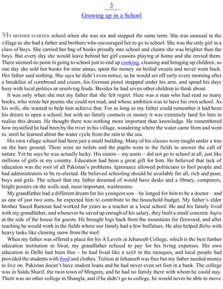 3
Growing up in a School
MY MOTHER STARTED school when she was six and stopped the same term. She was unusual in the
village as she had a father and brothers who encouraged her to go to school. She was the only girl in a
class of boys. She carried her bag of books proudly into school and claims she was brighter than the
boys. But every day she would leave behind her girl cousins playing at home and she envied them.
There seemed no point in going to school just to end up cooking, cleaning and bringing up children, so
one day she sold her books for nine annas, spent the money on boiled sweets and never went back.
Her father said nothing. She says he didn’t even notice, as he would set off early every morning after
a breakfast of cornbread and cream, his German pistol strapped under his arm, and spend his days
busy with local politics or resolving feuds. Besides he had seven other children to think about.
It was only when she met my father that she felt regret. Here was a man who had read so many
books, who wrote her poems she could not read, and whose ambition was to have his own school. As
his wife, she wanted to help him achieve that. For as long as my father could remember it had been
his dream to open a school, but with no family contacts or money it was extremely hard for him to
realise this dream. He thought there was nothing more important than knowledge. He remembered
how mystified he had been by the river in his village, wondering where the water came from and went
to, until he learned about the water cycle from the rain to the sea.
His own village school had been just a small building. Many of his classes were taught under a tree
on the bare ground. There were no toilets and the pupils went to the fields to answer the call of
nature. Yet he says he was actually lucky. His sisters – my aunts – did not go to school at all, just like
millions of girls in my country. Education had been a great gift for him. He believed that lack of
education was the root of all Pakistan’s problems. Ignorance allowed politicians to fool people and
bad administrators to be re-elected. He believed schooling should be available for all, rich and poor,
boys and girls. The school that my father dreamed of would have desks and a library, computers,
bright posters on the walls and, most important, washrooms.
My grandfather had a different dream for his youngest son – he longed for him to be a doctor – and
as one of just two sons, he expected him to contribute to the household budget. My father’s elder
brother Saeed Ramzan had worked for years as a teacher at a local school. He and his family lived
with my grandfather, and whenever he saved up enough of his salary, they built a small concrete hujra
at the side of the house for guests. He brought logs back from the mountains for firewood, and after
teaching he would work in the fields where our family had a few buffaloes. He also helped Baba with
heavy tasks like clearing snow from the roof.
When my father was offered a place for his A Levels at Jehanzeb College, which is the best further
education institution in Swat, my grandfather refused to pay for his living expenses. His own
education in Delhi had been free – he had lived like a talib in the mosques, and local people had
provided the students with food and clothes. Tuition at Jehanzeb was free but my father needed money
to live on. Pakistan doesn’t have student loans and he had never even set foot in a bank. The college
was in Saidu Sharif, the twin town of Mingora, and he had no family there with whom he could stay.
There was no other college in Shangla, and if he didn’t go to college, he would never be able to move
 