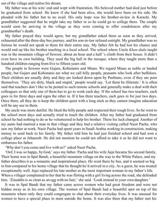 out of the village and realise his dream.
My father was at his wits’ end and wept with frustration. His beloved mother had died just before
he graduated from school. He knew if she had been alive, she would have been on his side. He
pleaded with his father but to no avail. His only hope was his brother-in-law in Karachi. My
grandfather suggested that he might take my father in so he could go to college there. The couple
would soon be arriving in the village as they were coming to offer condolences after my
grandmother’s death.
My father prayed they would agree, but my grandfather asked them as soon as they arrived,
exhausted after the three-day bus journey, and his son-in-law refused outright. My grandfather was so
furious he would not speak to them for their entire stay. My father felt he had lost his chance and
would end up like his brother teaching in a local school. The school where Uncle Khan dada taught
was in the mountain village of Sewoor, about an hour and a half ’s climb from their house. It didn’t
even have its own building. They used the big hall in the mosque, where they taught more than a
hundred children ranging from five to fifteen years old.
The people in Sewoor were Gujars, Kohistanis and Mians. We regard Mians as noble or landed
people, but Gujars and Kohistanis are what we call hilly people, peasants who look after buffaloes.
Their children are usually dirty and they are looked down upon by Pashtuns, even if they are poor
themselves. ‘They are dirty, black and stupid,’ people would say. ‘Let them be illiterate.’ It is often
said that teachers don’t like to be posted to such remote schools and generally make a deal with their
colleagues so that only one of them has to go to work each day. If the school has two teachers, each
goes in for three days and signs the other in. If it has three teachers, each goes in for just two days.
Once there, all they do is keep the children quiet with a long stick as they cannot imagine education
will be any use to them.
My uncle was more dutiful. He liked the hilly people and respected their tough lives. So he went to
the school most days and actually tried to teach the children. After my father had graduated from
school he had nothing to do so he volunteered to help his brother. There his luck changed. Another of
my aunts had married a man in that village and they had a relative visiting called Nasir Pacha, who
saw my father at work. Nasir Pacha had spent years in Saudi Arabia working in construction, making
money to send back to his family. My father told him he had just finished school and had won a
college place at Jehanzeb. He did not mention he could not afford to take it as he did not want to
embarrass his father.
‘Why don’t you come and live with us?’ asked Nasir Pacha.
‘Oof, I was so happy, by God,’ says my father. Pacha and his wife Jajai became his second family.
Their home was in Spal Bandi, a beautiful mountain village on the way to the White Palace, and my
father describes it as a romantic and inspirational place. He went there by bus, and it seemed so big
to him compared to his home village that he thought he’d arrived in a city. As a guest, he was treated
exceptionally well. Jajai replaced his late mother as the most important woman in my father’s life.
When a villager complained to her that he was flirting with a girl living across the road, she defended
him. ‘Ziauddin is as clean as an egg with no hair,’ she said. ‘Look instead to your own daughter.’
It was in Spal Bandi that my father came across women who had great freedom and were not
hidden away as in his own village. The women of Spal Bandi had a beautiful spot on top of the
mountain where only they could congregate to chat about their everyday lives. It was unusual for
women to have a special place to meet outside the home. It was also there that my father met his
 