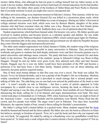 mentor Akbar Khan, who although he had not gone to college himself lent my father money so he
could. Like my mother, Akbar Khan may not have had much of a formal education, but he had another
kind of wisdom. My father often spoke of the kindness of Akbar Khan and Nasir Pacha to illustrate
that if you help someone in need you might also receive unexpected aid.
My father arrived at college at an important moment in Pakistan’s history. That summer, while he was
walking in the mountains, our dictator General Zia was killed in a mysterious plane crash, which
many people said was caused by a bomb hidden in a crate of mangoes. During my father’s first term at
college national elections were held, which were won by Benazir Bhutto, daughter of the prime
minister who had been executed when my father was a boy. Benazir was our first female prime
minister and the first in the Islamic world. Suddenly there was a lot of optimism about the future.
Student organisations which had been banned under Zia became very active. My father quickly got
involved in student politics and became known as a talented speaker and debater. He was made
general secretary of the Pakhtoon Students Federation (PSF), which wanted equal rights for Pashtuns.
The most important jobs in the army, bureaucracy and government are all taken by Punjabis because
they come from the biggest and most powerful province.
The other main student organisation was Islami Jamaat-e-Talaba, the student wing of the religious
party Jamaat-e-Islami, which was powerful in many universities in Pakistan. They provided free
textbooks and grants to students but held deeply intolerant views and their favourite pastime was to
patrol universities and sabotage music concerts. The party had been close to General Zia and done
badly in the elections. The president of the students’ group in Jehanzeb College was Ihsan ul-Haq
Haqqani. Though he and my father were great rivals, they admired each other and later became
friends. Haqqani says he is sure my father would have been president of the PSF and become a
politician if he had been from a rich khan family. Student politics was all about debating and
charisma, but party politics required money.
One of their most heated debates in that first year was over a novel. The book was called The
Satanic Verses by Salman Rushdie, and it was a parody of the Prophet’s life set in Bombay. Muslims
widely considered it blasphemous and it provoked so much outrage that it seemed people were
talking of little else. The odd thing was no one had even noticed the publication of the book to start
with – it wasn’t actually on sale in Pakistan – but then a series of articles appeared in Urdu
newspapers by a mullah close to our intelligence service, berating the book as offensive to the
Prophet and saying it was the duty of good Muslims to protest. Soon mullahs all over Pakistan were
denouncing the book, calling for it to be banned, and angry demonstrations were held. The most
violent took place in Islamabad on 12 February 1989, when American flags were set alight in front of
the American Centre – even though Rushdie and his publishers were British. Police fired into the
crowd, and five people were killed. The anger wasn’t just in Pakistan. Two days later Ayatollah
Khomeini, the supreme leader of Iran, issued a fatwa calling for Rushdie’s assassination.
My father’s college held a heated debate in a packed room. Many students argued that the book
should be banned and burned and the fatwa upheld. My father also saw the book as offensive to Islam
but believes strongly in freedom of speech. ‘First, let’s read the book and then why not respond with
our own book,’ he suggested. He ended by asking in a thundering voice my grandfather would have
been proud of, ‘Is Islam such a weak religion that it cannot tolerate a book written against it? Not my
Islam!’
 
