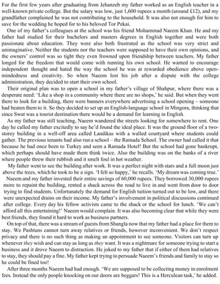 For the first few years after graduating from Jehanzeb my father worked as an English teacher in a
well-known private college. But the salary was low, just 1,600 rupees a month (around £12), and my
grandfather complained he was not contributing to the household. It was also not enough for him to
save for the wedding he hoped for to his beloved Tor Pekai.
One of my father’s colleagues at the school was his friend Mohammad Naeem Khan. He and my
father had studied for their bachelors and masters degrees in English together and were both
passionate about education. They were also both frustrated as the school was very strict and
unimaginative. Neither the students nor the teachers were supposed to have their own opinions, and
the owners’ control was so tight they even frowned upon friendship between teachers. My father
longed for the freedom that would come with running his own school. He wanted to encourage
independent thought and hated the way the school he was at rewarded obedience above open-
mindedness and creativity. So when Naeem lost his job after a dispute with the college
administration, they decided to start their own school.
Their original plan was to open a school in my father’s village of Shahpur, where there was a
desperate need: ‘Like a shop in a community where there are no shops,’ he said. But when they went
there to look for a building, there were banners everywhere advertising a school opening – someone
had beaten them to it. So they decided to set up an English-language school in Mingora, thinking that
since Swat was a tourist destination there would be a demand for learning in English.
As my father was still teaching, Naeem wandered the streets looking for somewhere to rent. One
day he called my father excitedly to say he’d found the ideal place. It was the ground floor of a two-
storey building in a well-off area called Landikas with a walled courtyard where students could
gather. The previous tenants had also run a school – the Ramada School. The owner had called it that
because he had once been to Turkey and seen a Ramada Hotel! But the school had gone bankrupt,
which perhaps should have made them think twice. Also the building was on the banks of a river
where people threw their rubbish and it smelt foul in hot weather.
My father went to see the building after work. It was a perfect night with stars and a full moon just
above the trees, which he took to be a sign. ‘I felt so happy,’ he recalls. ‘My dream was coming true.’
Naeem and my father invested their entire savings of 60,000 rupees. They borrowed 30,000 rupees
more to repaint the building, rented a shack across the road to live in and went from door to door
trying to find students. Unfortunately the demand for English tuition turned out to be low, and there
were unexpected drains on their income. My father’s involvement in political discussions continued
after college. Every day his fellow activists came to the shack or the school for lunch. ‘We can’t
afford all this entertaining!’ Naeem would complain. It was also becoming clear that while they were
best friends, they found it hard to work as business partners.
On top of that, there was a stream of guests from Shangla now that my father had a place for them to
stay. We Pashtuns cannot turn away relatives or friends, however inconvenient. We don’t respect
privacy and there is no such thing as making an appointment to see someone. Visitors can turn up
whenever they wish and can stay as long as they want. It was a nightmare for someone trying to start a
business and it drove Naeem to distraction. He joked to my father that if either of them had relatives
to stay, they should pay a fine. My father kept trying to persuade Naeem’s friends and family to stay so
he could be fined too!
After three months Naeem had had enough. ‘We are supposed to be collecting money in enrolment
fees. Instead the only people knocking on our doors are beggars! This is a Herculean task,’ he added.
 