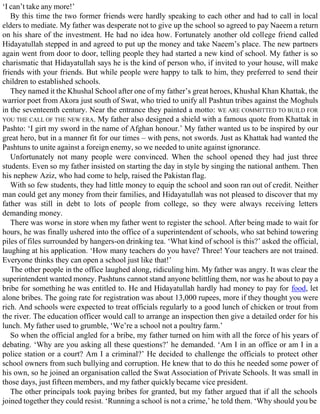 ‘I can’t take any more!’
By this time the two former friends were hardly speaking to each other and had to call in local
elders to mediate. My father was desperate not to give up the school so agreed to pay Naeem a return
on his share of the investment. He had no idea how. Fortunately another old college friend called
Hidayatullah stepped in and agreed to put up the money and take Naeem’s place. The new partners
again went from door to door, telling people they had started a new kind of school. My father is so
charismatic that Hidayatullah says he is the kind of person who, if invited to your house, will make
friends with your friends. But while people were happy to talk to him, they preferred to send their
children to established schools.
They named it the Khushal School after one of my father’s great heroes, Khushal Khan Khattak, the
warrior poet from Akora just south of Swat, who tried to unify all Pashtun tribes against the Moghuls
in the seventeenth century. Near the entrance they painted a motto: WE ARE COMMITTED TO BUILD FOR
YOU THE CALL OF THE NEW ERA. My father also designed a shield with a famous quote from Khattak in
Pashto: ‘I girt my sword in the name of Afghan honour.’ My father wanted us to be inspired by our
great hero, but in a manner fit for our times – with pens, not swords. Just as Khattak had wanted the
Pashtuns to unite against a foreign enemy, so we needed to unite against ignorance.
Unfortunately not many people were convinced. When the school opened they had just three
students. Even so my father insisted on starting the day in style by singing the national anthem. Then
his nephew Aziz, who had come to help, raised the Pakistan flag.
With so few students, they had little money to equip the school and soon ran out of credit. Neither
man could get any money from their families, and Hidayatullah was not pleased to discover that my
father was still in debt to lots of people from college, so they were always receiving letters
demanding money.
There was worse in store when my father went to register the school. After being made to wait for
hours, he was finally ushered into the office of a superintendent of schools, who sat behind towering
piles of files surrounded by hangers-on drinking tea. ‘What kind of school is this?’ asked the official,
laughing at his application. ‘How many teachers do you have? Three! Your teachers are not trained.
Everyone thinks they can open a school just like that!’
The other people in the office laughed along, ridiculing him. My father was angry. It was clear the
superintendent wanted money. Pashtuns cannot stand anyone belittling them, nor was he about to pay a
bribe for something he was entitled to. He and Hidayatullah hardly had money to pay for food, let
alone bribes. The going rate for registration was about 13,000 rupees, more if they thought you were
rich. And schools were expected to treat officials regularly to a good lunch of chicken or trout from
the river. The education officer would call to arrange an inspection then give a detailed order for his
lunch. My father used to grumble, ‘We’re a school not a poultry farm.’
So when the official angled for a bribe, my father turned on him with all the force of his years of
debating. ‘Why are you asking all these questions?’ he demanded. ‘Am I in an office or am I in a
police station or a court? Am I a criminal?’ He decided to challenge the officials to protect other
school owners from such bullying and corruption. He knew that to do this he needed some power of
his own, so he joined an organisation called the Swat Association of Private Schools. It was small in
those days, just fifteen members, and my father quickly became vice president.
The other principals took paying bribes for granted, but my father argued that if all the schools
joined together they could resist. ‘Running a school is not a crime,’ he told them. ‘Why should you be
 